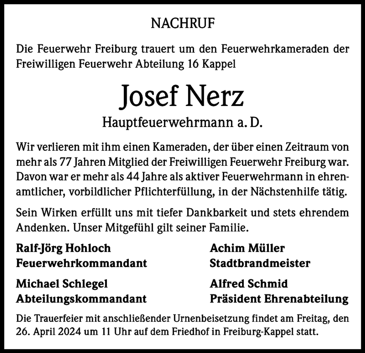<p>NACHRUF<br />Die Feuerwehr Freiburg trauert um den Feuerwehrkameraden der<br />Freiwilligen Feuerwehr Abteilung 16 Kappel</p><p>Josef Nerz</p><p>Hauptfeuerwehrmann a. D.<br />Wir verlieren mit ihm einen Kameraden, der über einen Zeitraum von<br />mehr als 77 Jahren Mitglied der Freiwilligen Feuerwehr Freiburg war.<br />Davon war er mehr als 44 Jahre als aktiver Feuerwehrmann in ehrenamtlicher, vorbildlicher Pflichterfüllung, in der Nächstenhilfe tätig.<br />Sein Wirken erfüllt uns mit tiefer Dankbarkeit und stets ehrendem<br />Andenken. Unser Mitgefühl gilt seiner Familie.<br />Ralf-Jörg Hohloch<br />Achim Müller<br />Feuerwehrkommandant Stadtbrandmeister<br />Michael Schlegel<br />Abteilungskommandant</p><p>Alfred Schmid<br />Präsident Ehrenabteilung</p><p>Die Trauerfeier mit anschließender Urnenbeisetzung findet am Freitag, den<br />26. April 2024 um 11 Uhr auf dem Friedhof in Freiburg-Kappel statt.</p>