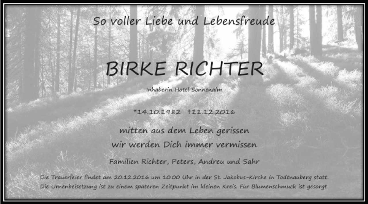 <p>So voller Liebe und Lebensfreude</p><p>BIRKE RICHTER<br />Inhaberin Hotel Sonnenalm</p><p>*14.10.1982 ✝11.12.2016</p><p>mitten aus dem Leben gerissen<br />wir werden Dich immer vermissen<br />Familien Richter, Peters, Andreu und Sahr<br />Die Trauerfeier findet am 20.12.2016 um 10.00 Uhr in der St. Jakobus-Kirche in Todtnauberg statt.<br />Die Urnenbeisetzung ist zu einem späteren Zeitpunkt im kleinen Kreis. Für Blumenschmuck ist gesorgt.</p>