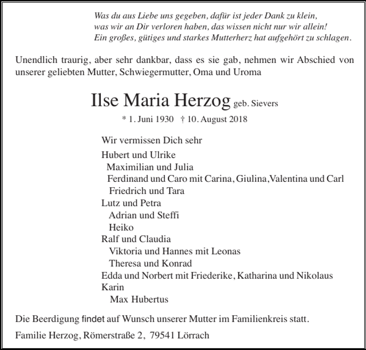 <p>Was du aus Liebe uns gegeben, dafür ist jeder Dank zu klein,<br />was wir an Dir verloren haben, das wissen nicht nur wir allein!<br />Ein großes, gütiges und starkes Mutterherz hat aufgehört zu schlagen.</p><p>Unendlich traurig, aber sehr dankbar, dass es sie gab, nehmen wir Abschied von<br />unserer geliebten Mutter, Schwiegermutter, Oma und Uroma</p><p>Ilse Maria Herzog geb. Sievers<br />* 1. Juni 1930 † 10. August 2018</p><p>Wir vermissen Dich sehr<br />Hubert und Ulrike<br />Maximilian und Julia<br />Ferdinand und Caro mit Carina, Giulina,Valentina und Carl<br />Friedrich und Tara<br />Lutz und Petra<br />Adrian und Steffi<br />Heiko<br />Ralf und Claudia<br />Viktoria und Hannes mit Leonas<br />Theresa und Konrad<br />Edda und Norbert mit Friederike, Katharina und Nikolaus<br />Karin<br />Max Hubertus<br />Die Beerdigung findet auf Wunsch unserer Mutter im Familienkreis statt.<br />Familie Herzog, Römerstraße 2, 79541 Lörrach</p>