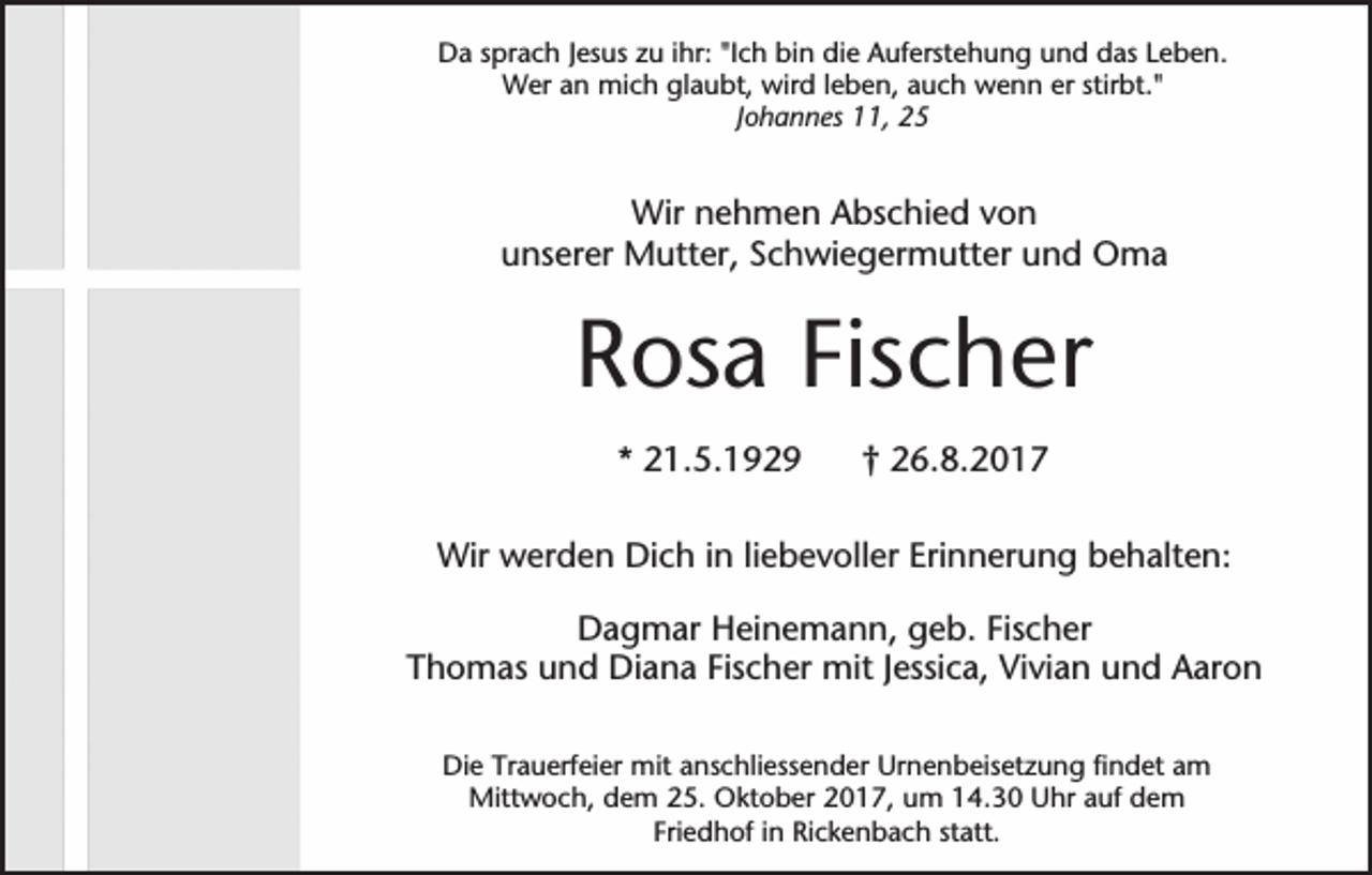 <p>Da sprach Jesus zu ihr: "Ich bin die Auferstehung und das Leben.<br />Wer an mich glaubt, wird leben, auch wenn er stirbt."<br />Johannes 11, 25</p><p>Wir nehmen Abschied von<br />unserer Mutter, Schwiegermutter und Oma</p><p>Rosa Fischer<br />* 21.5.1929</p><p>† 26.8.2017</p><p>Wir werden Dich in liebevoller Erinnerung behalten:<br />Dagmar Heinemann, geb. Fischer<br />Thomas und Diana Fischer mit Jessica, Vivian und Aaron<br />Die Trauerfeier mit anschliessender Urnenbeisetzung findet am<br />Mittwoch, dem 25. Oktober 2017, um 14.30 Uhr auf dem<br />Friedhof in Rickenbach statt.</p>