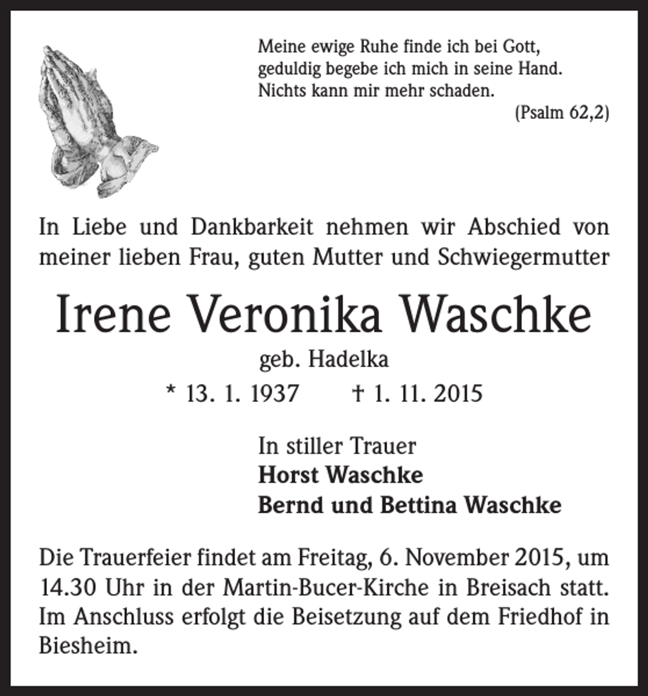 <p>Meine ewige Ruhe finde ich bei Gott,<br />geduldig begebe ich mich in seine Hand.<br />Nichts kann mir mehr schaden.</p><p>(Psalm 62,2)</p><p>In Liebe und Dankbarkeit nehmen wir Abschied von<br />­meiner lieben Frau, guten Mutter und Schwiegermutter</p><p>Irene Veronika Waschke<br />geb. Hadelka<br />* 13. 1. 1937 † 1. 11. 2015</p><p>In stiller Trauer<br />Horst Waschke<br />Bernd und Bettina Waschke<br />Die Trauerfeier findet am Freitag, 6. November 2015, um<br />14.30 Uhr in der Martin-Bucer-Kirche in Breisach statt.<br />Im Anschluss erfolgt die Beisetzung auf dem Friedhof in<br />Biesheim.</p>