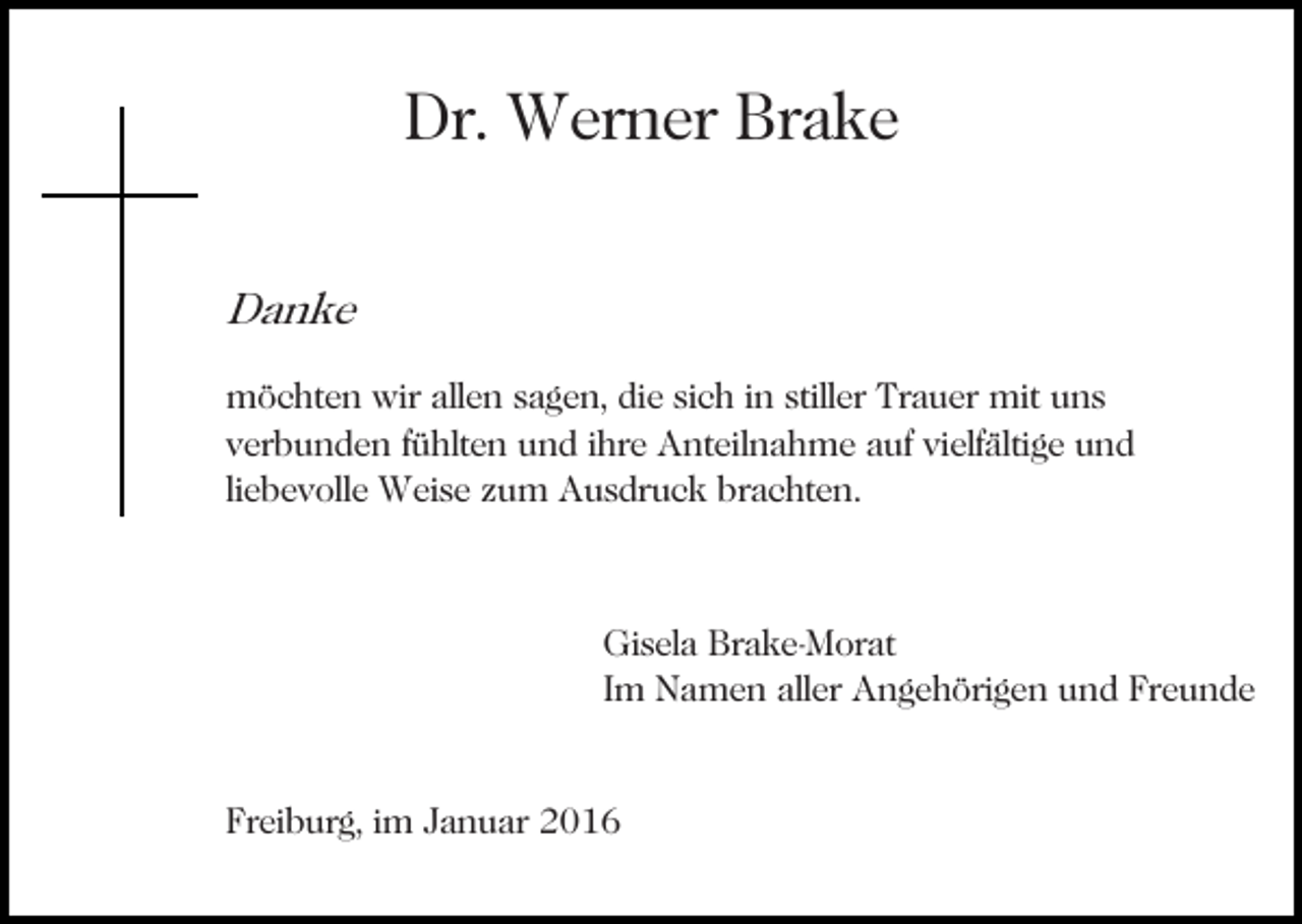 <p>Dr. Werner Brake<br />Danke<br />möchten wir allen sagen, die sich in stiller Trauer mit uns<br />verbunden fühlten und ihre Anteilnahme auf vielfältige und<br />liebevolle Weise zum Ausdruck brachten.</p><p>Gisela Brake-Morat<br />Im Namen aller Angehörigen und Freunde</p><p>Freiburg, im Januar 2016</p>