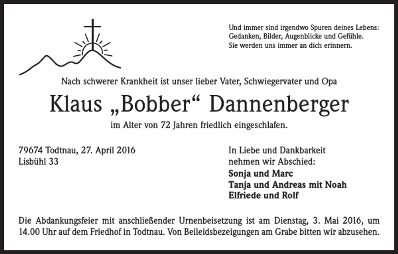 <p>Und immer sind irgendwo Spuren deines Lebens:<br />Gedanken, Bilder, Augenblicke und Gefühle.<br />Sie werden uns immer an dich erinnern.</p><p>Nach schwerer Krankheit ist unser lieber Vater, Schwiegervater und Opa</p><p>Klaus „Bobber“ Dannenberger<br />im Alter von 72 Jahren friedlich eingeschlafen.<br />79674 Todtnau, 27. April 2016<br />Lisbühl 33</p><p>In Liebe und Dankbarkeit<br />nehmen wir Abschied:<br />Sonja und Marc<br />Tanja und Andreas mit Noah<br />Elfriede und Rolf</p><p>Die Abdankungsfeier mit anschließender Urnenbeisetzung ist am Dienstag, 3. Mai 2016, um<br />14.00 Uhr auf dem Friedhof in Todtnau. Von Beileidsbezeigungen am Grabe bitten wir abzu­sehen.</p>