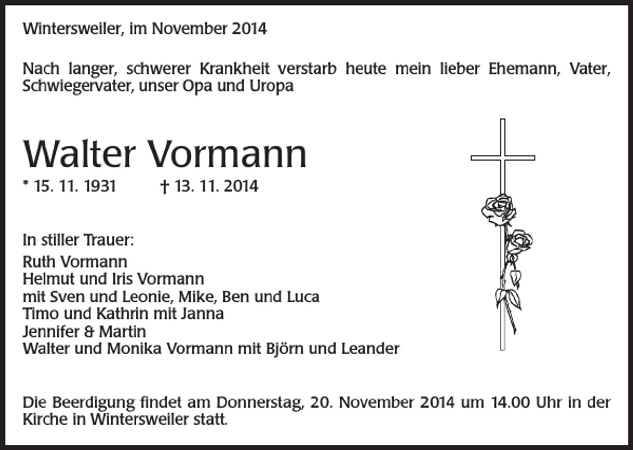 <p>Wintersweiler, im November 2014<br />Nach langer, schwerer Krankheit verstarb heute mein lieber Ehemann, Vater,<br />Schwiegervater, unser Opa und Uropa</p><p>Walter Vormann<br />* 15. 11. 1931</p><p>† 13. 11. 2014</p><p>In stiller Trauer:<br />Ruth Vormann<br />Helmut und Iris Vormann<br />mit Sven und Leonie, Mike, Ben und Luca<br />Timo und Kathrin mit Janna<br />Jennifer &amp; Martin<br />Walter und Monika Vormann mit Björn und Leander<br />Die Beerdigung findet am Donnerstag, 20. November 2014 um 14.00 Uhr in der<br />Kirche in Wintersweiler statt.</p>