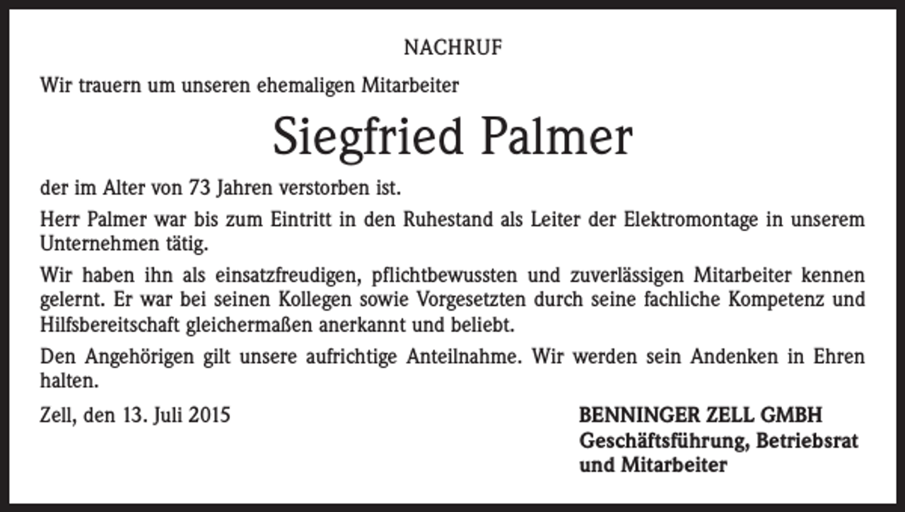 <p>NACHRUF<br />Wir trauern um unseren ehemaligen Mitarbeiter</p><p>Siegfried Palmer<br />der im Alter von 73 Jahren verstorben ist.<br />Herr Palmer war bis zum Eintritt in den Ruhestand als Leiter der Elektromontage in unserem<br />Unternehmen tätig.<br />Wir haben ihn als einsatzfreudigen, pflichtbewussten und zuverlässigen Mitarbeiter kennen<br />gelernt. Er war bei seinen Kollegen sowie Vorgesetzten durch seine fachliche Kompetenz und<br />Hilfsbereitschaft gleichermaßen anerkannt und beliebt.<br />Den Angehörigen gilt unsere aufrichtige Anteilnahme. Wir werden sein Andenken in Ehren<br />halten.<br />Zell, den 13. Juli 2015</p><p>ENNINGER ZELL GMBH<br />B<br />Geschäftsführung, Betriebsrat<br />und Mitarbeiter</p>