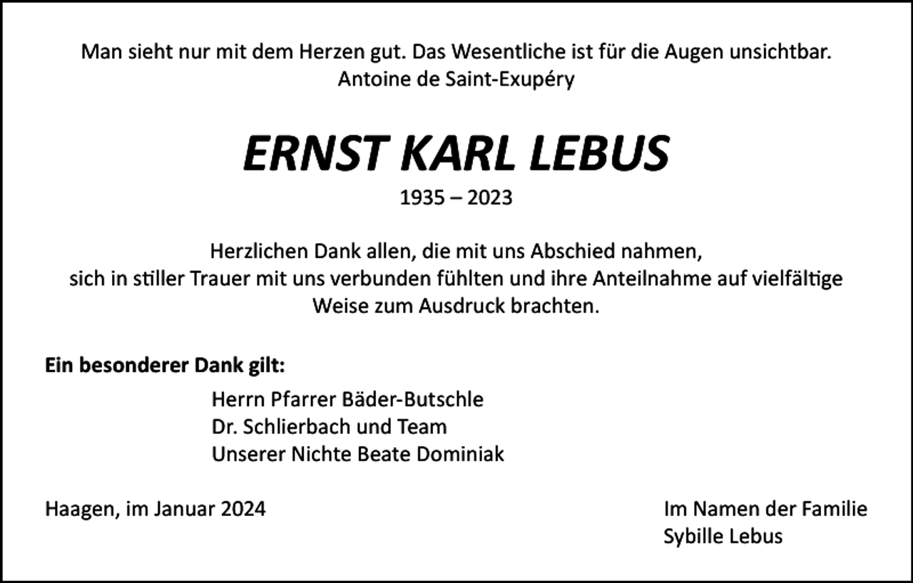 <p>Man sieht nur mit dem Herzen gut. Das Wesentliche ist für die Augen unsichtbar.<br />Antoine de Saint-Exupéry</p><p>ERNST KARL LEBUS<br />1935 – 2023</p><p>Herzlichen Dank allen, die mit uns Abschied nahmen,<br />sich in stiller Trauer mit uns verbunden fühlten und ihre Anteilnahme auf vielfältige<br />Weise zum Ausdruck brachten.<br />Ein besonderer Dank gilt:</p><p>Herrn Pfarrer Bäder-Butschle</p><p>Dr. Schlierbach und Team</p><p>Unserer Nichte Beate Dominiak<br />Haagen, im Januar 2024</p><p>Im Namen der Familie<br />Sybille Lebus</p>