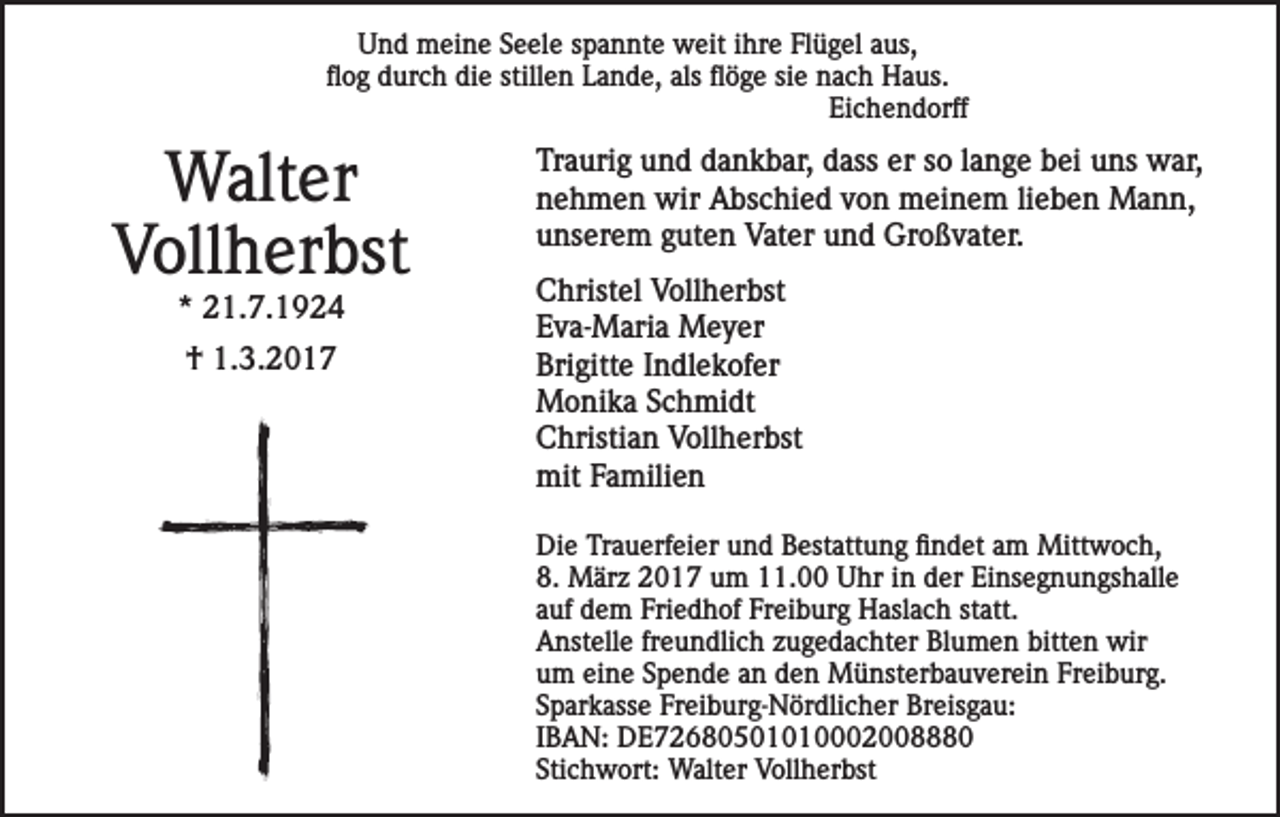 <p>Und meine Seele spannte weit ihre Flügel aus,<br />flog durch die stillen Lande, als flöge sie nach Haus.<br />Eichendorff</p><p>Walter<br />Vollherbst<br />* 21.7.1924<br />† 1.3.2017</p><p>Traurig und dankbar, dass er so lange bei uns war,<br />nehmen wir Abschied von meinem lieben Mann,<br />unserem guten Vater und Großvater.<br />Christel Vollherbst<br />Eva-Maria Meyer<br />Brigitte Indlekofer<br />Monika Schmidt<br />Christian Vollherbst<br />mit Familien<br />Die Trauerfeier und Bestattung findet am Mittwoch,<br />8. März 2017 um 11.00 Uhr in der Einsegnungshalle<br />auf dem Friedhof Freiburg Haslach statt.<br />Anstelle freundlich zugedachter Blumen bitten wir<br />um eine Spende an den Münsterbauverein Freiburg.<br />Sparkasse Freiburg-Nördlicher Breisgau:<br />IBAN: DE72680501010002008880<br />Stichwort: Walter Vollherbst</p>