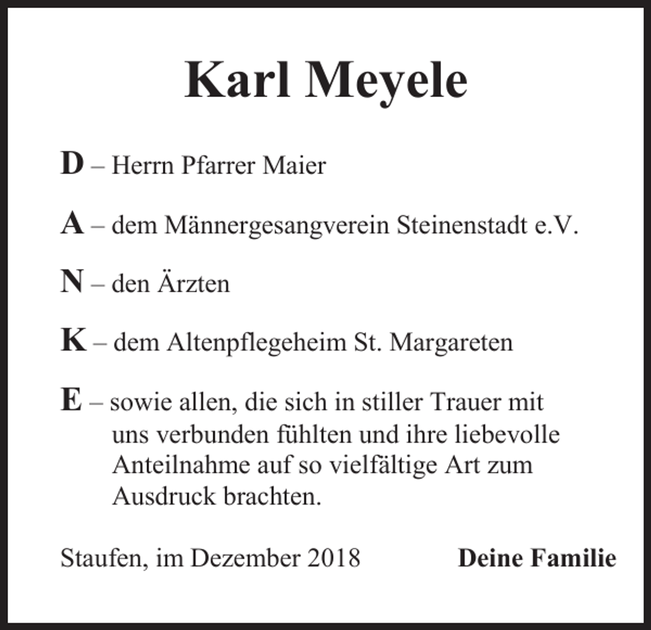 <p>Karl Meyele<br />D – Herrn Pfarrer Maier<br />A – dem Männergesangverein Steinenstadt e.V.<br />N – den Ärzten<br />K – dem Altenpflegeheim St. Margareten<br />E – sowie allen, die sich in stiller Trauer mit<br />uns verbunden fühlten und ihre liebevolle<br />Anteilnahme auf so vielfältige Art zum<br />Ausdruck brachten.<br />Staufen, im Dezember 2018</p><p>Deine Familie</p>