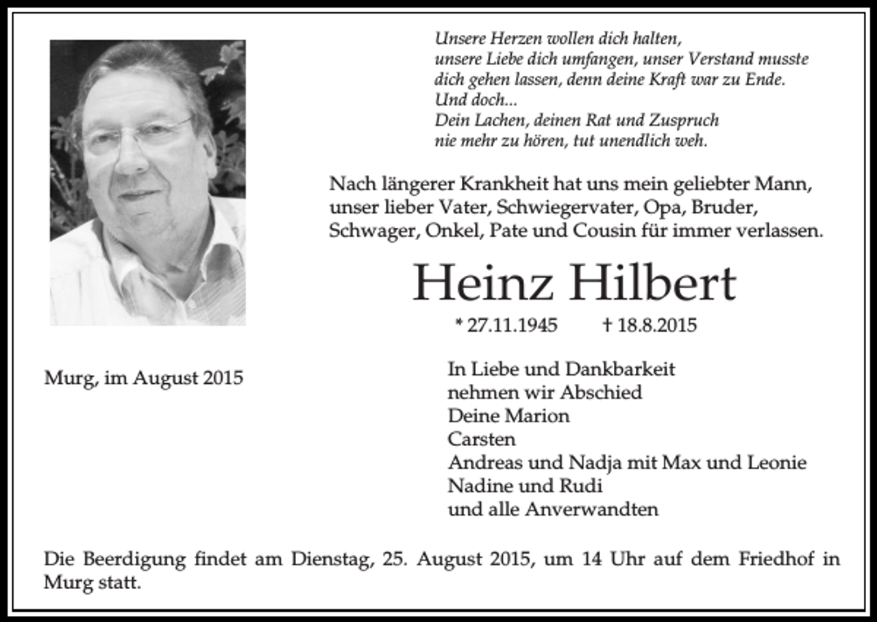 <p>Unsere Herzen wollen dich halten,<br />unsere Liebe dich umfangen, unser Verstand musste<br />dich gehen lassen, denn deine Kraft war zu Ende.<br />Und doch...<br />Dein Lachen, deinen Rat und Zuspruch<br />nie mehr zu hören, tut unendlich weh.</p><p>Nach längerer Krankheit hat uns mein geliebter Mann,<br />unser lieber Vater, Schwiegervater, Opa, Bruder,<br />Schwager, Onkel, Pate und Cousin für immer verlassen.</p><p>Heinz Hilbert<br />* 27.11.1945</p><p>Murg, im August 2015</p><p>† 18.8.2015</p><p>In Liebe und Dankbarkeit<br />nehmen wir Abschied<br />Deine Marion<br />Carsten<br />Andreas und Nadja mit Max und Leonie<br />Nadine und Rudi<br />und alle Anverwandten</p><p>Die Beerdigung findet am Dienstag, 25. August 2015, um 14 Uhr auf dem Friedhof in<br />Murg statt.</p>