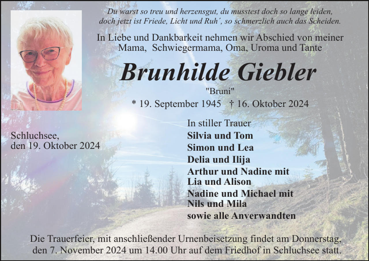 <p>Du warst so treu und herzensgut, du musstest doch so lange leiden,<br />doch jetzt ist Friede, Licht und Ruh´, so schmerzlich auch das Scheiden.</p><p>In Liebe und Dankbarkeit nehmen wir Abschied von meiner<br />Mama, Schwiegermama, Oma, Uroma und Tante</p><p>Brunhilde Giebler<br />"Bruni"</p><p>* 19. September 1945 † 16. Oktober 2024<br />Schluchsee,<br />den 19. Oktober 2024</p><p>In stiller Trauer<br />Silvia und Tom<br />Simon und Lea<br />Delia und Ilija<br />Arthur und Nadine mit<br />Lia und Alison<br />Nadine und Michael mit<br />Nils und Mila<br />sowie alle Anverwandten</p><p>Die Trauerfeier, mit anschließender Urnenbeisetzung findet am Donnerstag,<br />den 7. November 2024 um 14.00 Uhr auf dem Friedhof in Schluchsee statt.</p>