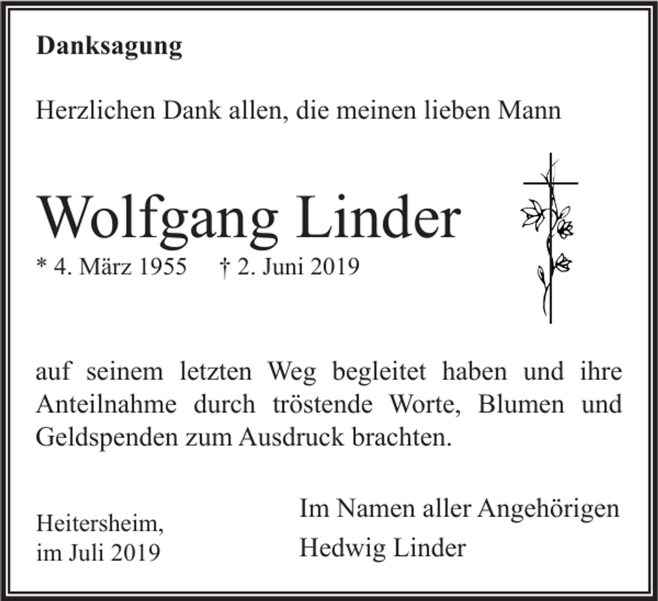 <p>Danksagung<br />Herzlichen Dank allen, die meinen lieben Mann</p><p>Wolfgang Linder<br />* 4. März 1955</p><p>† 2. Juni 2019</p><p>auf seinem letzten Weg begleitet haben und ihre<br />Anteilnahme durch tröstende Worte, Blumen und<br />Geldspenden zum Ausdruck brachten.<br />Heitersheim,<br />im Juli 2019</p><p>Im Namen aller Angehörigen<br />Hedwig Linder</p>