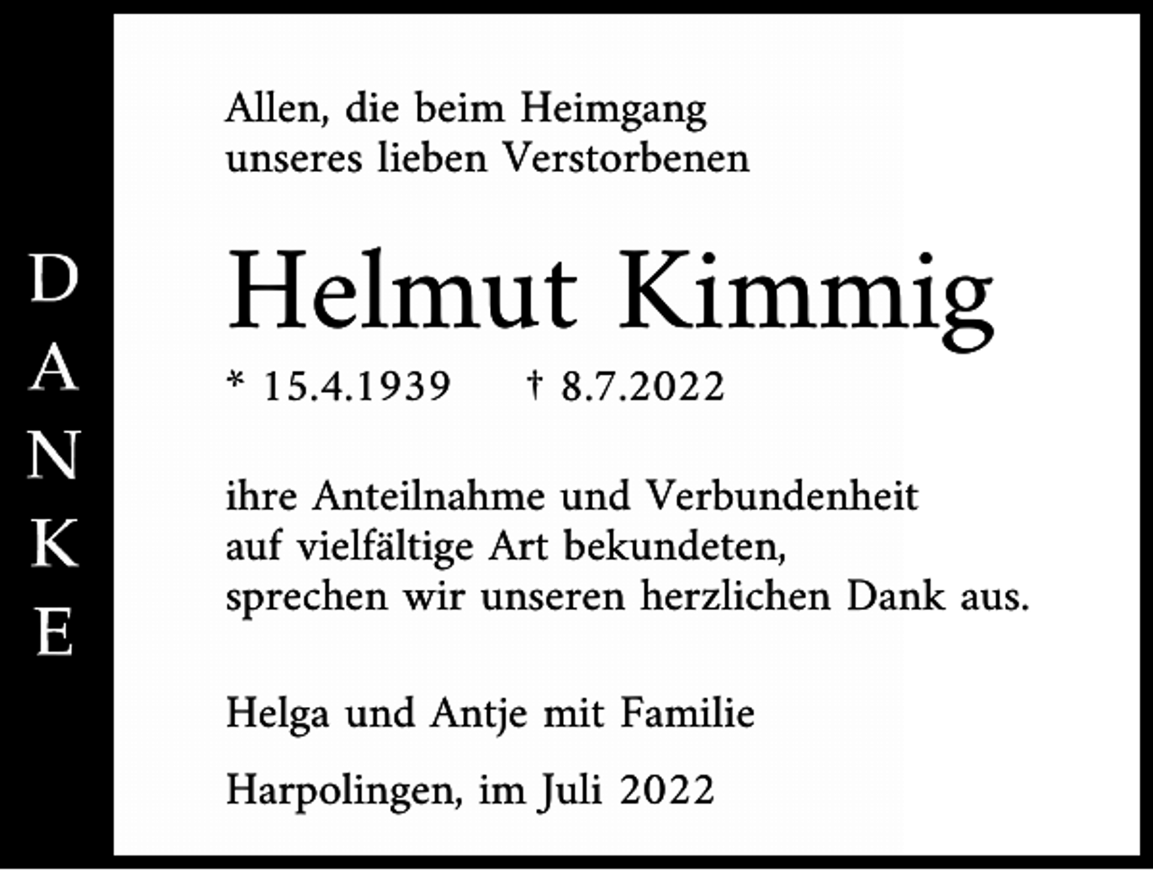 <p>Allen, die beim Heimgang<br />unseres lieben Verstorbenen</p><p>Helmut Kimmig<br />* 15.4.1939</p><p>† 8.7.2022</p><p>ihre Anteilnahme und Verbundenheit<br />auf vielfältige Art bekundeten,<br />sprechen wir unseren herzlichen Dank aus.<br />Helga und Antje mit Familie<br />Harpolingen, im Juli 2022</p>