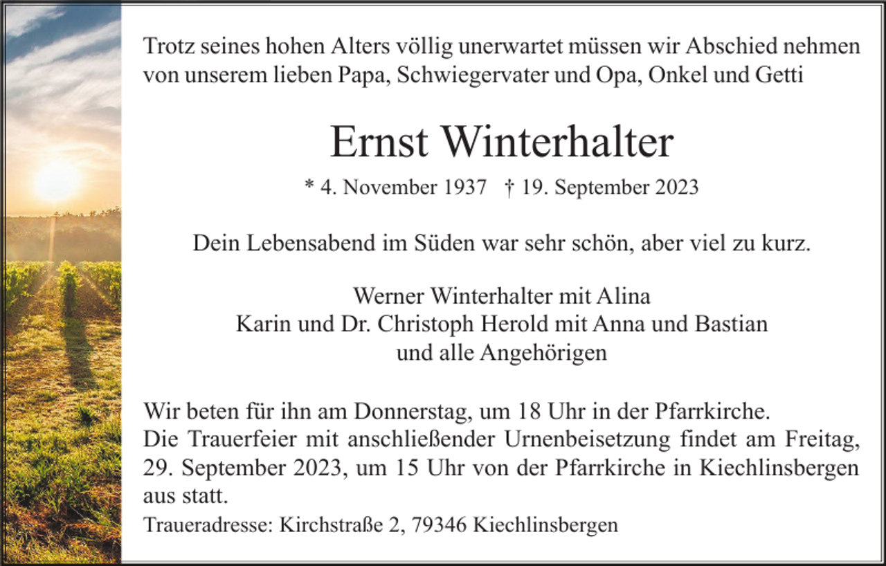 <p>Trotz seines hohen Alters völlig unerwartet müssen wir Abschied nehmen<br />von unserem lieben Papa, Schwiegervater und Opa, Onkel und Getti</p><p>Ernst Winterhalter<br />* 4. November 1937 † 19. September 2023</p><p>Dein Lebensabend im Süden war sehr schön, aber viel zu kurz.<br />Werner Winterhalter mit Alina<br />Karin und Dr. Christoph Herold mit Anna und Bastian<br />und alle Angehörigen<br />Wir beten für ihn am Donnerstag, um 18 Uhr in der Pfarrkirche.<br />Die Trauerfeier mit anschließender Urnenbeisetzung findet am Freitag,<br />29. September 2023, um 15 Uhr von der Pfarrkirche in Kiechlinsbergen<br />aus statt.<br />Traueradresse: Kirchstraße 2, 79346 Kiechlinsbergen</p>