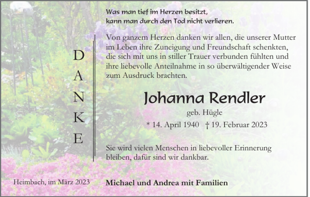 <p>Was man tief im Herzen besitzt,<br />kann man durch den Tod nicht verlieren.</p><p>D<br />A<br />N<br />K<br />E<br />Heimbach, im März 2023</p><p>Von ganzem Herzen danken wir allen, die unserer Mutter<br />im Leben ihre Zuneigung und Freundschaft schenkten,<br />die sich mit uns in stiller Trauer verbunden fühlten und<br />ihre liebevolle Anteilnahme in so überwältigender Weise<br />zum Ausdruck brachten.</p><p>Johanna Rendler<br />geb. Hügle<br />* 14. April 1940 † 19. Februar 2023<br />Sie wird vielen Menschen in liebevoller Erinnerung<br />bleiben, dafür sind wir dankbar.</p><p>Michael und Andrea mit Familien</p>