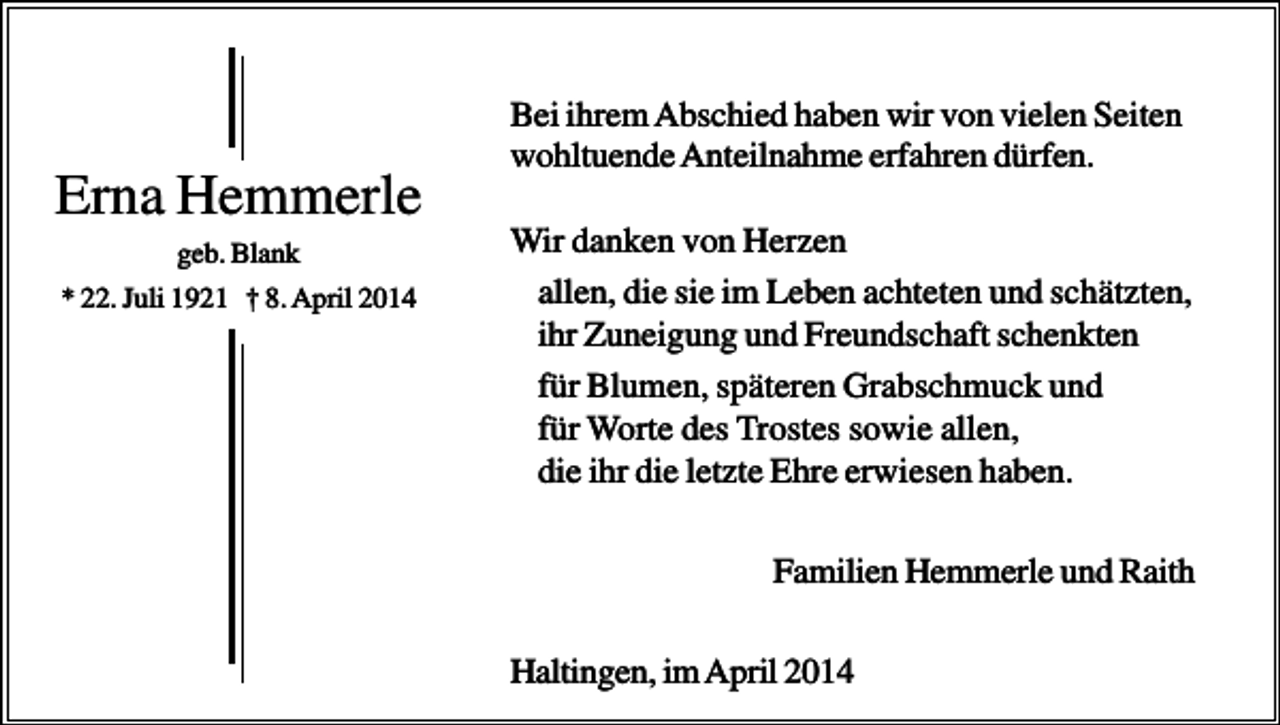 <p>Erna Hemmerle<br />geb. Blank<br />* 22. Juli 1921 † 8. April 2014</p><p>Bei ihrem Abschied haben wir von vielen Seiten<br />wohltuende Anteilnahme erfahren dürfen.<br />Wir danken von Herzen<br />allen, die sie im Leben achteten und schätzten,<br />ihr Zuneigung und Freundschaft schenkten<br />für Blumen, späteren Grabschmuck und<br />für Worte des Trostes sowie allen,<br />die ihr die letzte Ehre erwiesen haben.<br />Familien Hemmerle und Raith<br />Haltingen, im April 2014</p>