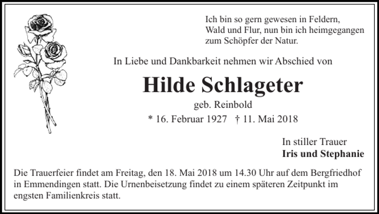 <p>in Feldern,<br />IIch<br />c h bin<br />bi n so<br />s o gern<br />g er n gewesen<br />g e w es e n in<br />F el d er n,<br />Wald<br />Wal<br />d u und<br />n d FlFlur,<br />ur, n nun<br />u n bibin<br />n i cichh hheimgegangen<br />ei m g e g a n g e n<br />zzum<br />u m Schöpfer<br />S c h ö pf er der<br />d er Natur.<br />N at ur.</p><p>IInn Liebe<br />Li e b e und<br />u n d Dankbarkeit<br />D a n k b ar k eit nehmen<br />n e h m e n wir<br />wir Abschied<br />A bs c hi e d von<br />v on</p><p>Hilde<br />Hil d e SSchlageter<br />c hl a g et e r<br />g e b. Reinbold<br />R ei n b ol d<br />geb.<br />** 116.<br />6. Februar<br />F e br u ar 11927<br />9 2 7 †† 111.<br />1 . Mai<br />M ai</p><p>In<br />I n stiller<br />still er Trauer<br />Tr a u er<br />Iris<br />I ris und<br />u n d Stephanie<br />St e p h a ni e<br />Di e TrTrauerfeier<br />Die<br />a u erf ei er fifindet<br />n d et aam<br />m Freitag,<br />Fr eit a g, den<br />d e n 18.<br />1 8. Mai<br />M ai 2018<br />2 0 18 uum<br />m 114.30<br />4. 3 0 Uhr<br />U hr aauf<br />uf ddem<br />e m Bergfriedhof<br />B er gfri e d h of<br />iinn Emmendingen<br />E m m e n di n g e n statt.<br />st att. Die<br />Die Urnenbeisetzung<br />Ur n e n b eis et z u n g fifindet<br />n d et zu<br />z u einem<br />ei n e m späteren<br />s p ät er e n Zeitpunkt<br />Z eit p un kt iim<br />m<br />statt.<br />eengsten<br />n gst e n Familienkreis<br />F a mili e n kr eis st<br />a tt.</p>