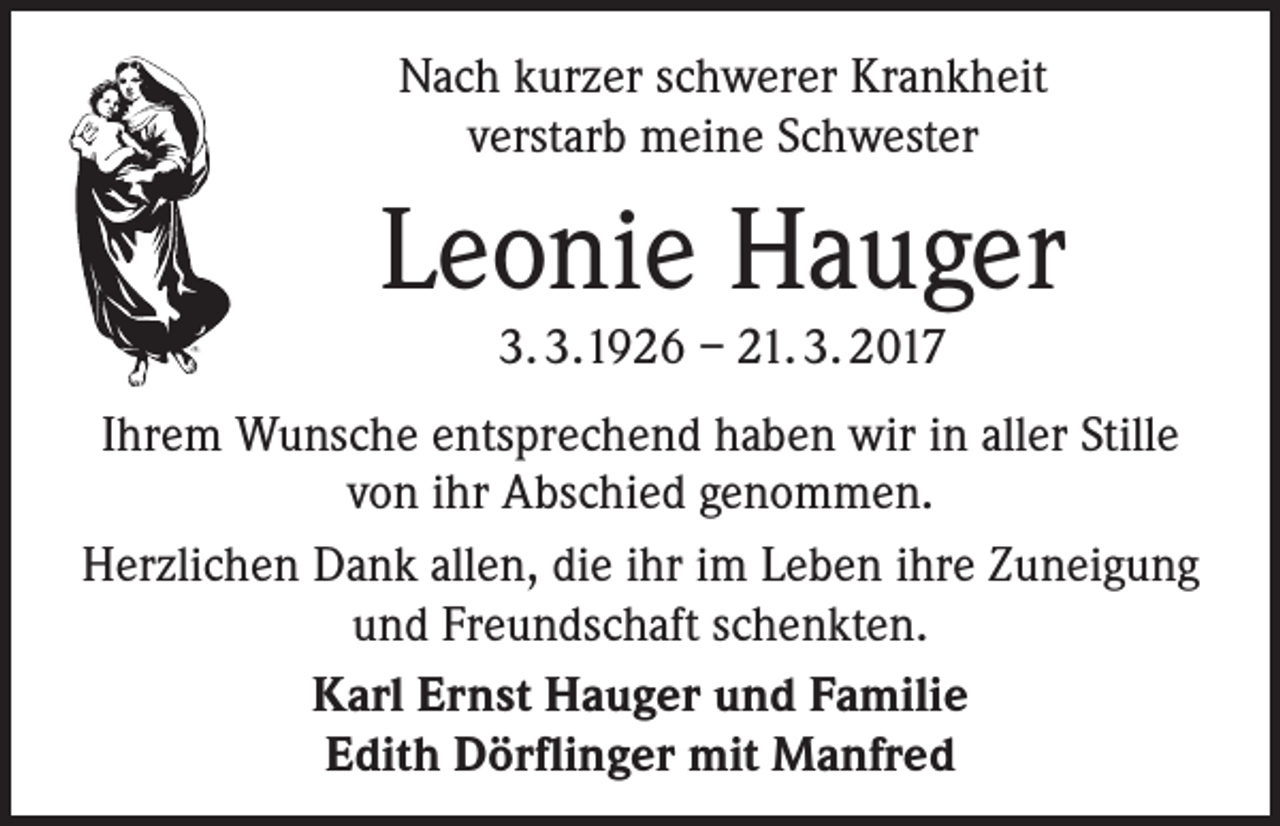 <p>Nach kurzer schwerer Krankheit<br />verstarb meine Schwester</p><p>Leonie Hauger<br />3. 3.1926 – 21. 3. 2017</p><p>Ihrem Wunsche entsprechend haben wir in aller Stille<br />von ihr Abschied genommen.<br />Herzlichen Dank allen, die ihr im Leben ihre Zuneigung<br />und Freundschaft schenkten.<br />Karl Ernst Hauger und Familie<br />Edith Dörflinger mit Manfred</p>