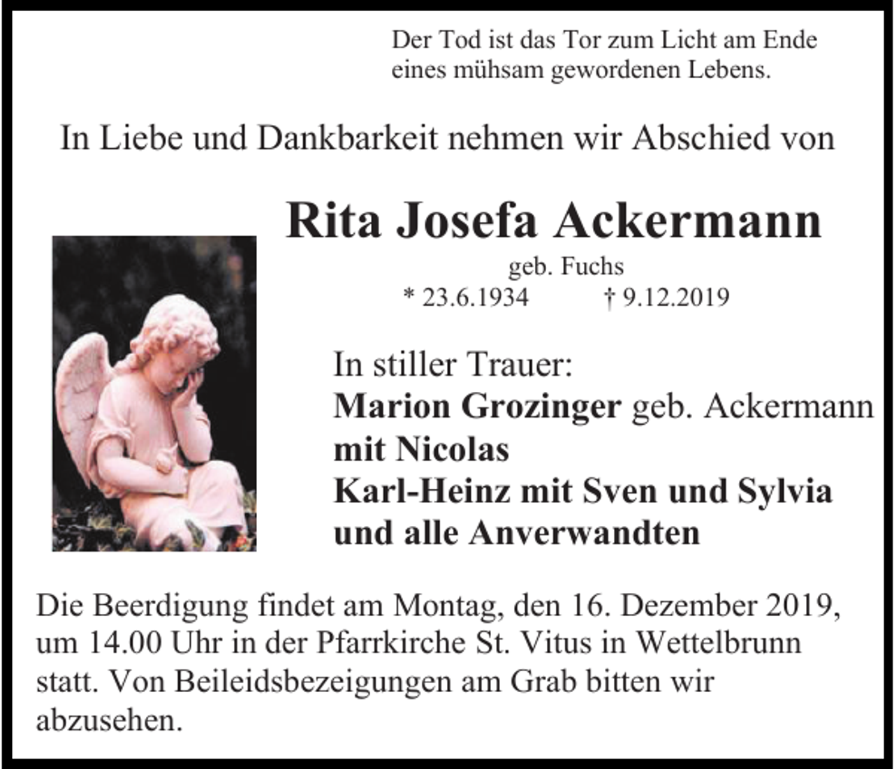 <p>Der Tod ist das Tor zum Licht am Ende<br />eines mühsam gewordenen Lebens.</p><p>In Liebe und Dankbarkeit nehmen wir Abschied von</p><p>Rita Josefa Ackermann<br />geb. Fuchs<br />* 23.6.1934<br />† 9.12.2019</p><p>In stiller Trauer:<br />Marion Grozinger geb. Ackermann<br />mit Nicolas<br />Karl-Heinz mit Sven und Sylvia<br />und alle Anverwandten<br />Die Beerdigung findet am Montag, den 16. Dezember 2019,<br />um 14.00 Uhr in der Pfarrkirche St. Vitus in Wettelbrunn<br />statt. Von Beileidsbezeigungen am Grab bitten wir<br />abzusehen.</p>