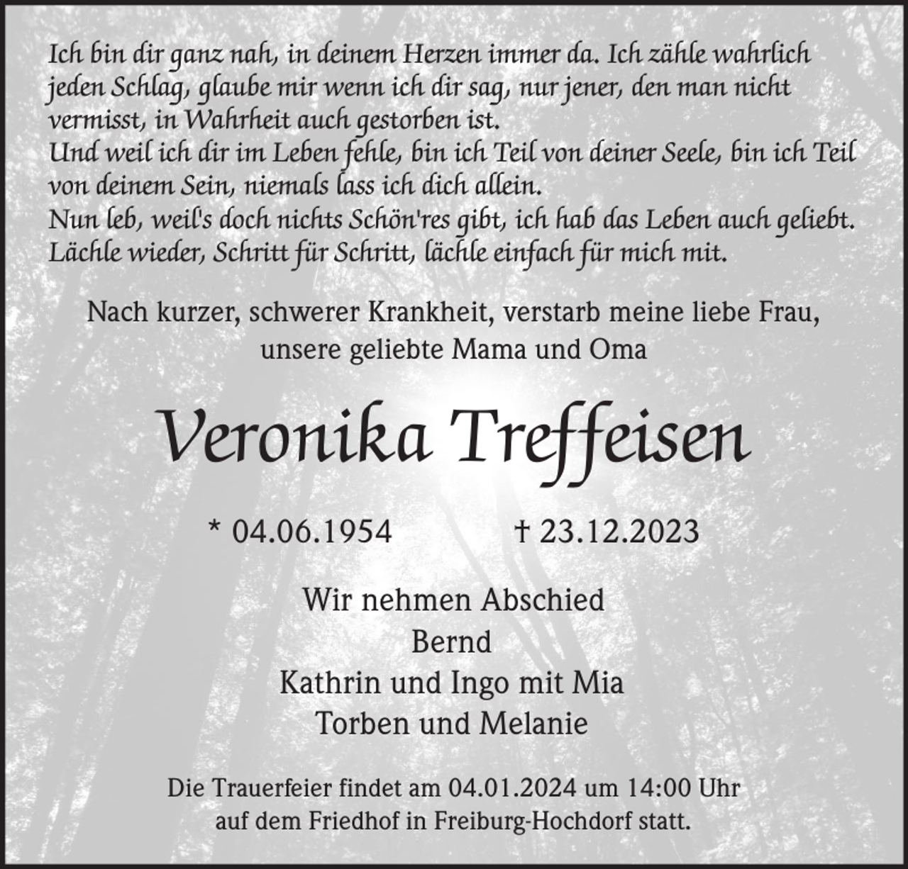 <p>Ich bin dir ganz nah, in deinem Herzen immer da. Ich zähle wahrlich<br />jeden Schlag, glaube mir wenn ich dir sag, nur jener, den man nicht<br />vermisst, in Wahrheit auch gestorben ist.<br />Und weil ich dir im Leben fehle, bin ich Teil von deiner Seele, bin ich Teil<br />von deinem Sein, niemals lass ich dich allein.<br />Nun leb, weil's doch nichts Schön'res gibt, ich hab das Leben auch geliebt.<br />Lächle wieder, Schritt für Schritt, lächle einfach für mich mit.</p><p>Nach kurzer, schwerer Krankheit, verstarb meine liebe Frau,<br />unsere geliebte Mama und Oma</p><p>Veronika Treffeisen<br />* 04.06.1954</p><p>† 23.12.2023</p><p>Wir nehmen Abschied<br />Bernd<br />Kathrin und Ingo mit Mia<br />Torben und Melanie<br />Die Trauerfeier findet am 04.01.2024 um 14:00 Uhr<br />auf dem Friedhof in Freiburg-Hochdorf statt.</p>