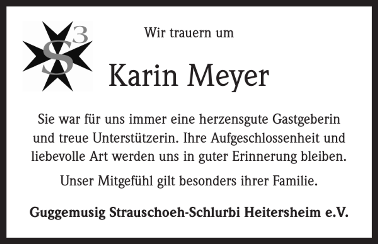 <p>Wir trauern um</p><p>Karin Meyer<br />Sie war für uns immer eine herzensgute Gastgeberin<br />und treue Unterstützerin. Ihre Aufgeschlossenheit und<br />liebevolle Art werden uns in guter Erinnerung bleiben.<br />Unser Mitgefühl gilt besonders ihrer Familie.<br />Guggemusig Strauschoeh-Schlurbi Heitersheim e.V.</p>