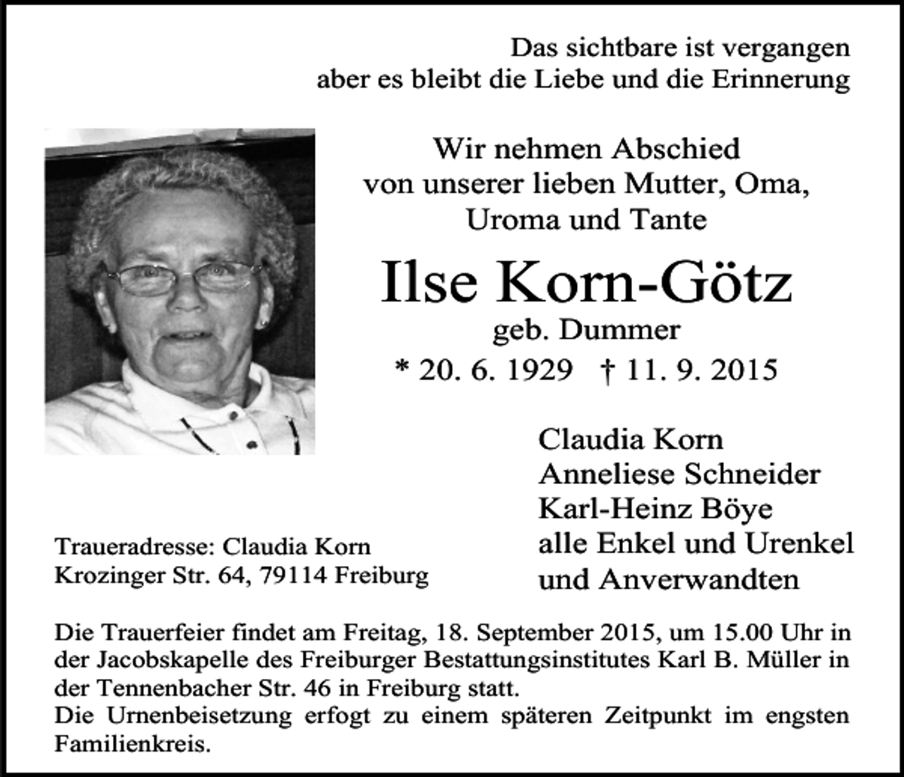 <p>Das sichtbare ist vergangen<br />aber es bleibt die Liebe und die Erinnerung</p><p>Wir nehmen Abschied<br />von unserer lieben Mutter, Oma,<br />Uroma und Tante</p><p>Ilse Korn-Götz<br />geb. Dummer<br />* 20. 6. 1929 † 11. 9. 2015</p><p>Traueradresse: Claudia Korn<br />Krozinger Str. 64, 79114 Freiburg</p><p>Claudia Korn<br />Anneliese Schneider<br />Karl-Heinz Böye<br />alle Enkel und Urenkel<br />und Anverwandten</p><p>Die Trauerfeier findet am Freitag, 18. September 2015, um 15.00 Uhr in<br />der Jacobskapelle des Freiburger Bestattungsinstitutes Karl B. Müller in<br />der Tennenbacher Str. 46 in Freiburg statt.<br />Die Urnenbeisetzung erfogt zu einem späteren Zeitpunkt im engsten<br />Familienkreis.</p>