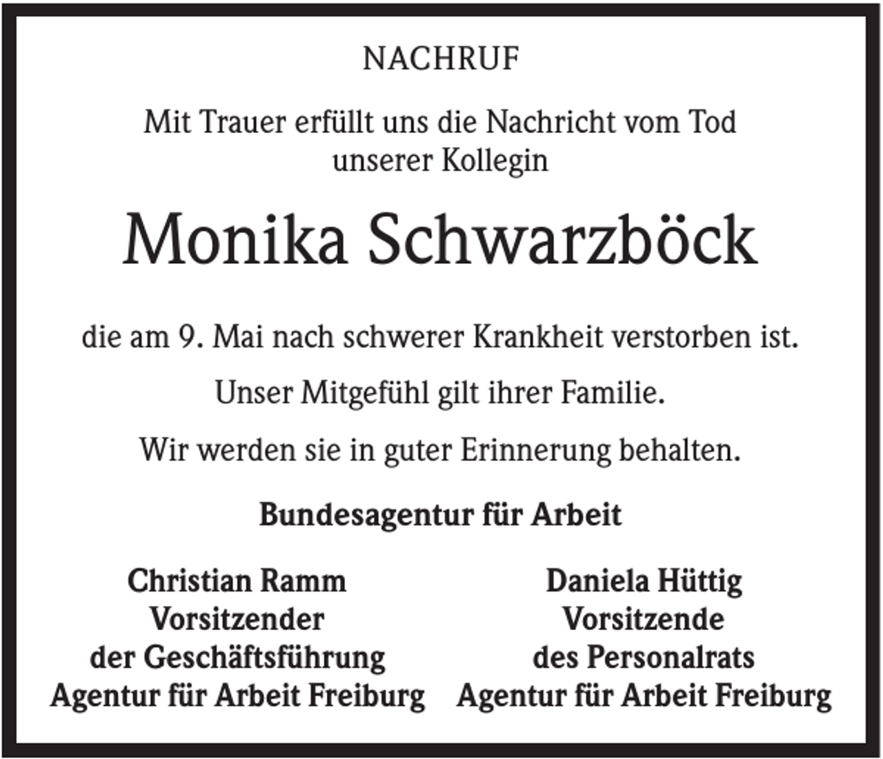 <p>NACHRUF<br />Mit Trauer erfüllt uns die Nachricht vom Tod<br />unserer Kollegin</p><p>Monika Schwarzböck<br />die am 9. Mai nach schwerer Krankheit verstorben ist.<br />Unser Mitgefühl gilt ihrer Familie.<br />Wir werden sie in guter Erinnerung behalten.<br />Bundesagentur für Arbeit<br />Christian Ramm<br />Daniela Hüttig<br />Vorsitzender<br />Vorsitzende<br />der Geschäftsführung<br />des Personalrats<br />Agentur für Arbeit Freiburg Agentur für Arbeit Freiburg</p>