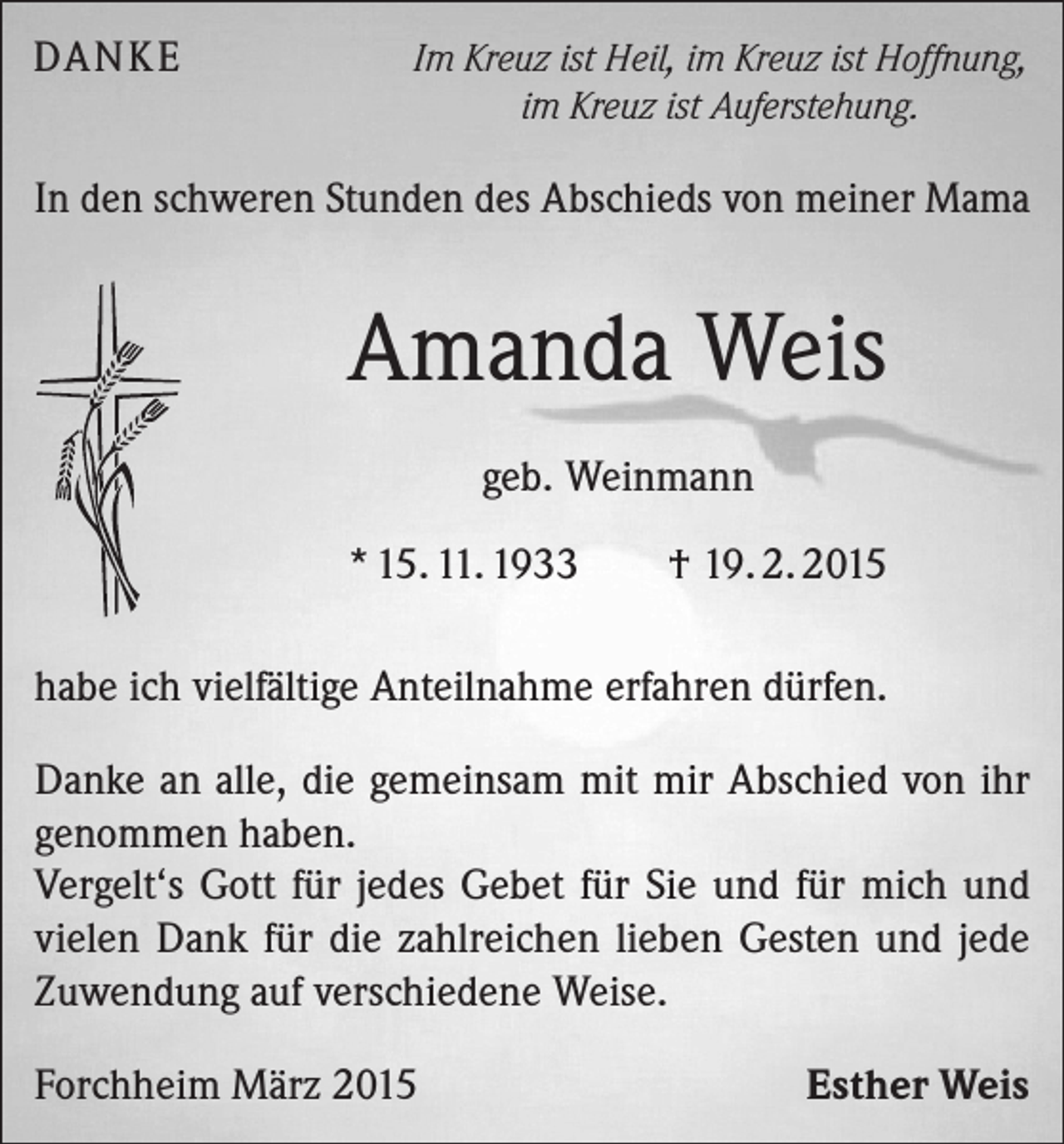 <p>DANKE</p><p>Im Kreuz ist Heil, im Kreuz ist Hoffnung,<br />im Kreuz ist Auferstehung.</p><p>In den schweren Stunden des Abschieds von meiner Mama</p><p>Amanda Weis<br />geb. Weinmann<br />* 15. 11. 1933</p><p>† 19. 2. 2015</p><p>habe ich vielfältige Anteilnahme erfahren dürfen.<br />Danke an alle, die gemeinsam mit mir Abschied von ihr<br />genommen haben.<br />Vergelt‘s Gott für jedes Gebet für Sie und für mich und<br />vielen Dank für die zahlreichen lieben Gesten und jede<br />Zuwendung auf verschiedene Weise.<br />Forchheim März 2015</p><p>Esther Weis</p>