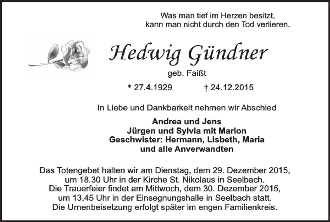 <p>Was man tief im Herzen besitzt,<br />kann man nicht durch den Tod verlieren.</p><p>Hedwig Gündner<br />geb. Faißt<br />* 27.4.1929</p><p>† 24.12.2015</p><p>In Liebe und Dankbarkeit nehmen wir Abschied<br />Andrea und Jens<br />Jürgen und Sylvia mit Marlon<br />Geschwister: Hermann, Lisbeth, Maria<br />und alle Anverwandten<br />Das Totengebet halten wir am Dienstag, dem 29. Dezember 2015,<br />um 18.30 Uhr in der Kirche St. Nikolaus in Seelbach.<br />Die Trauerfeier findet am Mittwoch, dem 30. Dezember 2015,<br />um 13.45 Uhr in der Einsegnungshalle in Seelbach statt.<br />Die Urnenbeisetzung erfolgt später im engen Familienkreis.</p>