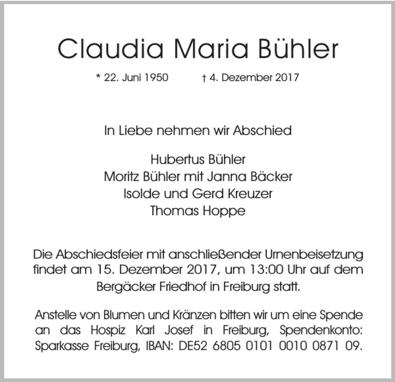 <p>Claudia Maria Bühler<br />* 22. Juni 1950</p><p>4. Dezember 2017</p><p>In Liebe nehmen wir Abschied<br />Hubertus Bühler<br />Moritz Bühler mit Janna Bäcker<br />Isolde und Gerd Kreuzer<br />Thomas Hoppe<br />Die Abschiedsfeier mit anschließender Urnenbeisetzung<br />findet am 15. Dezember 2017, um 13:00 Uhr auf dem<br />Bergäcker Friedhof in Freiburg statt.<br />Anstelle von Blumen und Kränzen bitten wir um eine Spende<br />an das Hospiz Karl Josef in Freiburg, Spendenkonto:<br />Sparkasse Freiburg, IBAN: DE52 6805 0101 001871 09.</p>