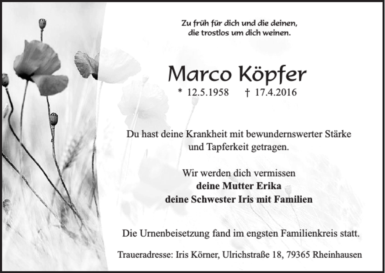 <p>Zu früh für dich und die deinen,<br />die trostlos um dich weinen.</p><p>Marco Köpfer<br />* 12.5.1958</p><p>† 17.4.2016</p><p>Du hast deine Krankheit mit bewundernswerter Stärke<br />und Tapferkeit getragen.<br />Wir werden dich vermissen<br />deine Mutter Erika<br />deine Schwester Iris mit Familien<br />Die Urnenbeisetzung fand im engsten Familienkreis statt.<br />Traueradresse: Iris Körner, Ulrichstraße 18, 79365 Rheinhausen</p>