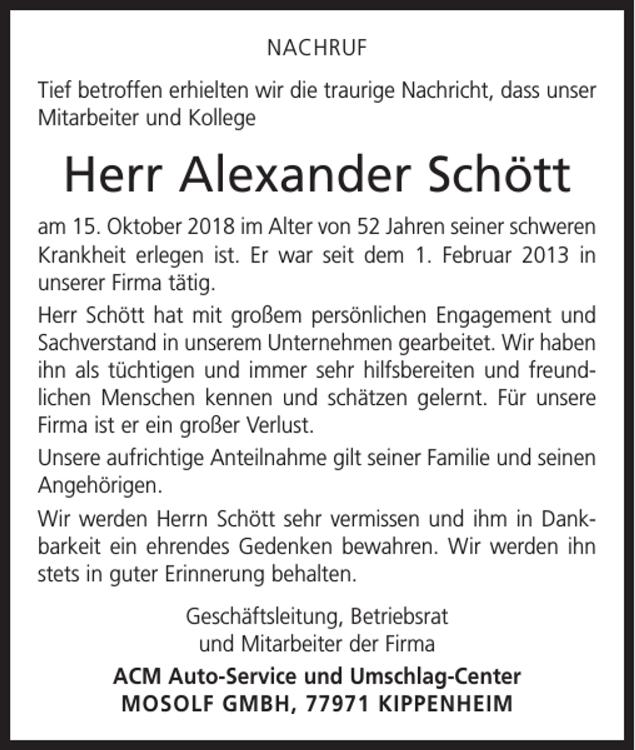 <p>NACHRUF<br />Tief betroffen erhielten wir die traurige Nachricht, dass unser<br />Mitarbeiter und Kollege</p><p>Herr Alexander Schött<br />am 15. Oktober 2018 im Alter von 52 Jahren seiner schweren<br />Krankheit erlegen ist. Er war seit dem 1. Februar 2013 in<br />unserer Firma tätig.<br />Herr Schött hat mit großem persönlichen Engagement und<br />Sachverstand in unserem Unternehmen gearbeitet. Wir haben<br />ihn als tüchtigen und immer sehr hilfsbereiten und freund­<br />lichen Menschen kennen und schätzen gelernt. Für unsere<br />Firma ist er ein g<br />­ roßer Verlust.<br />Unsere aufrichtige Anteilnahme gilt seiner Familie und seinen<br />Angehörigen.<br />Wir werden Herrn Schött sehr vermissen und ihm in Dank­<br />barkeit ein ehrendes Gedenken bewahren. Wir werden ihn<br />stets in guter Erinnerung behalten.<br />Geschäftsleitung, Betriebsrat<br />und Mitarbeiter der Firma<br />ACM Auto-Service und Umschlag-Center<br />MOSOLF GMBH, 77971 KIPPENHEIM</p>