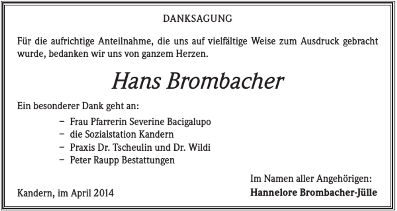 <p>DANKSAGUNG<br />Für die aufrichtige Anteilnahme, die uns auf vielfältige Weise zum Ausdruck gebracht<br />wurde, bedanken wir uns von ganzem Herzen.</p><p>Hans Brombacher<br />Ein besonderer Dank geht an:<br />– Frau Pfarrerin Severine Bacigalupo<br />– die Sozialstation Kandern<br />– Praxis Dr. Tscheulin und Dr. Wildi<br />– Peter Raupp Bestattungen<br />Kandern, im April 2014</p><p>Im Namen aller Angehörigen:<br />Hannelore Brombacher-Jülle</p>