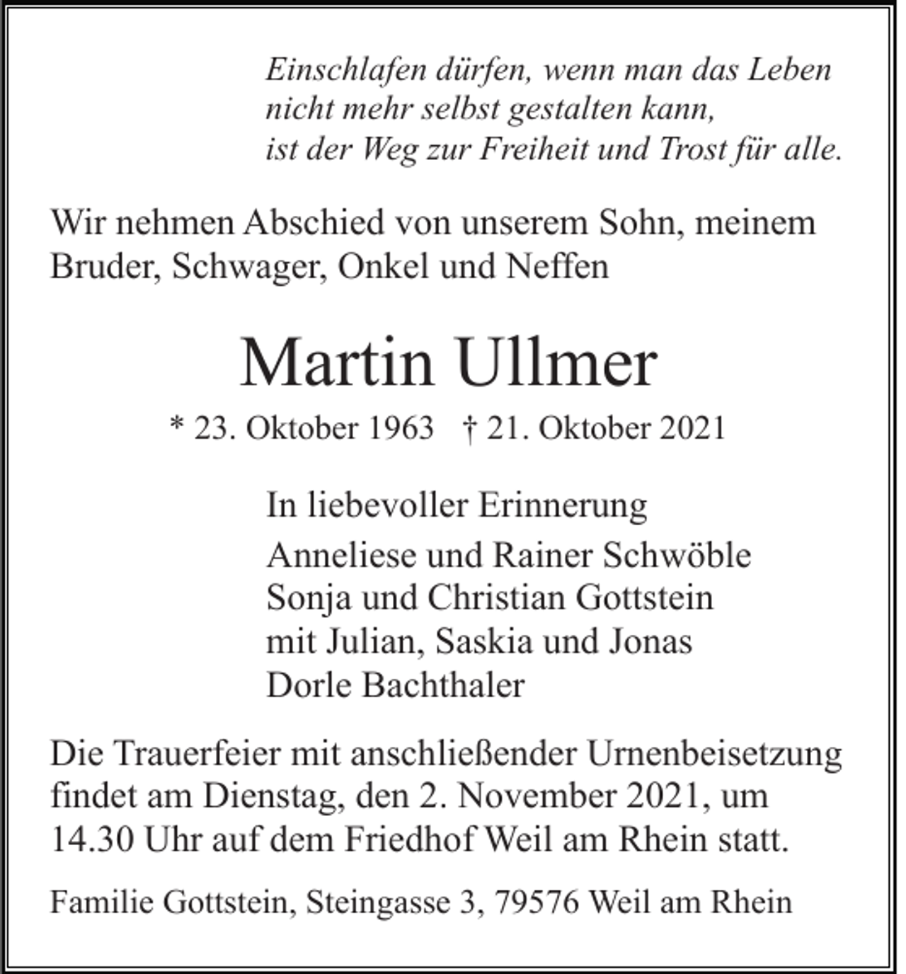<p>Einschlafen dürfen, wenn man das Leben<br />nicht mehr selbst gestalten kann,<br />ist der Weg zur Freiheit und Trost für alle.</p><p>Wir nehmen Abschied von unserem Sohn, meinem<br />Bruder, Schwager, Onkel und Neffen</p><p>Martin Ullmer<br />* 23. Oktober 1963 † 21. Oktober 2021</p><p>In liebevoller Erinnerung<br />Anneliese und Rainer Schwöble<br />Sonja und Christian Gottstein<br />mit Julian, Saskia und Jonas<br />Dorle Bachthaler<br />Die Trauerfeier mit anschließender Urnenbeisetzung<br />findet am Dienstag, den 2. November 2021, um<br />14.30 Uhr auf dem Friedhof Weil am Rhein statt.<br />Familie Gottstein, Steingasse 3, 79576 Weil am Rhein</p>