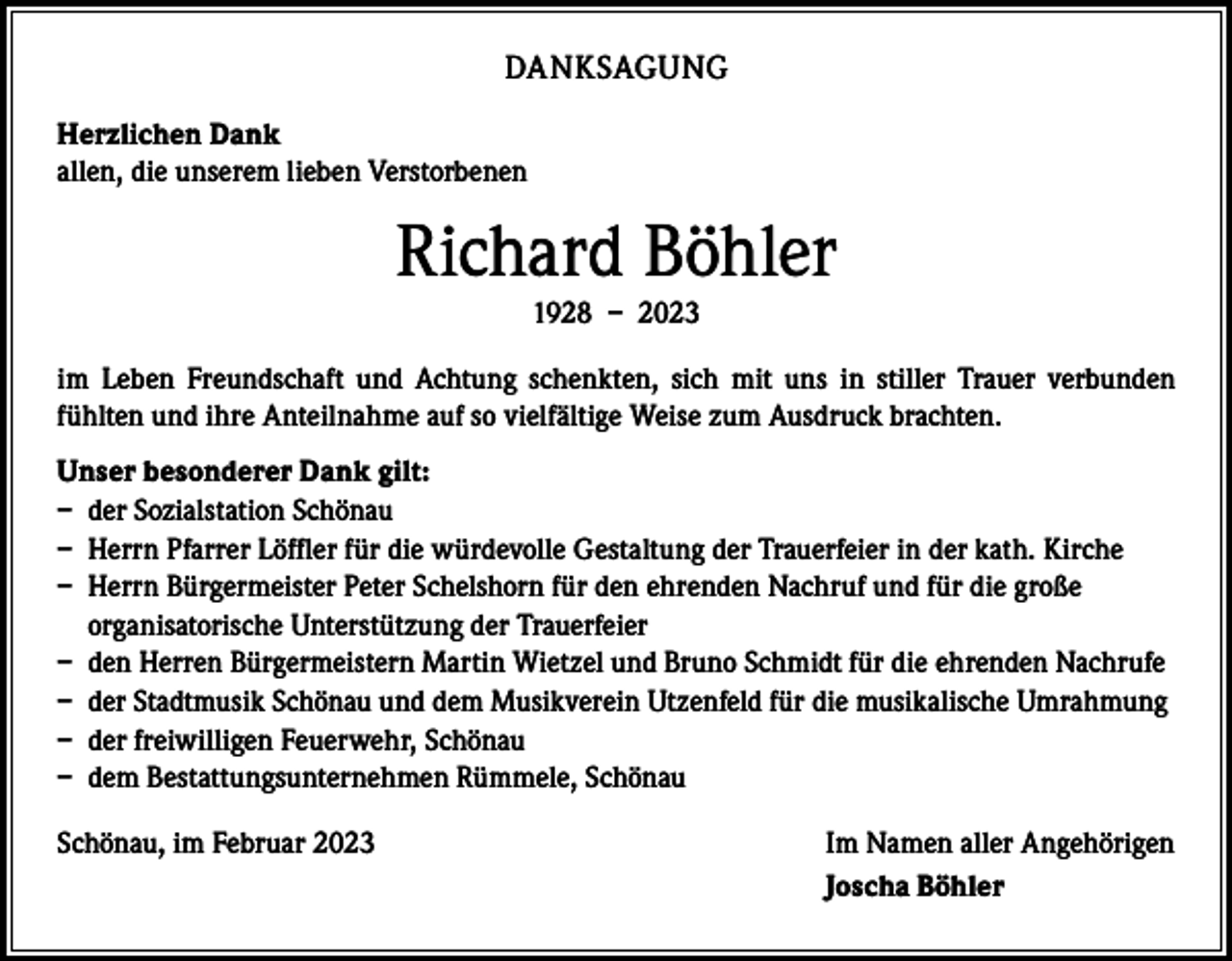 <p>DANKSAGUNG<br />Herzlichen Dank<br />allen, die unserem lieben Verstorbenen</p><p>Richard Böhler<br />1928 – 2023<br />im Leben Freundschaft und Achtung schenkten, sich mit uns in stiller Trauer verbunden<br />­fühlten und ihre Anteilnahme auf so vielfältige Weise zum Ausdruck brachten.<br />Unser besonderer Dank gilt:<br />– der Sozialstation Schönau<br />– Herrn Pfarrer Löffler für die würdevolle Gestaltung der Trauerfeier in der kath. Kirche<br />– Herrn Bürgermeister Peter Schelshorn für den ehrenden Nachruf und für die große<br />organisatorische Unterstützung der Trauerfeier<br />– den Herren Bürgermeistern Martin Wietzel und Bruno Schmidt für die ehrenden Nachrufe<br />– der Stadtmusik Schönau und dem Musikverein Utzenfeld für die musikalische Umrahmung<br />– der freiwilligen Feuerwehr, Schönau<br />– dem Bestattungsunternehmen Rümmele, Schönau<br />Schönau, im Februar 2023</p><p>Im Namen aller Angehörigen<br />Joscha Böhler</p>