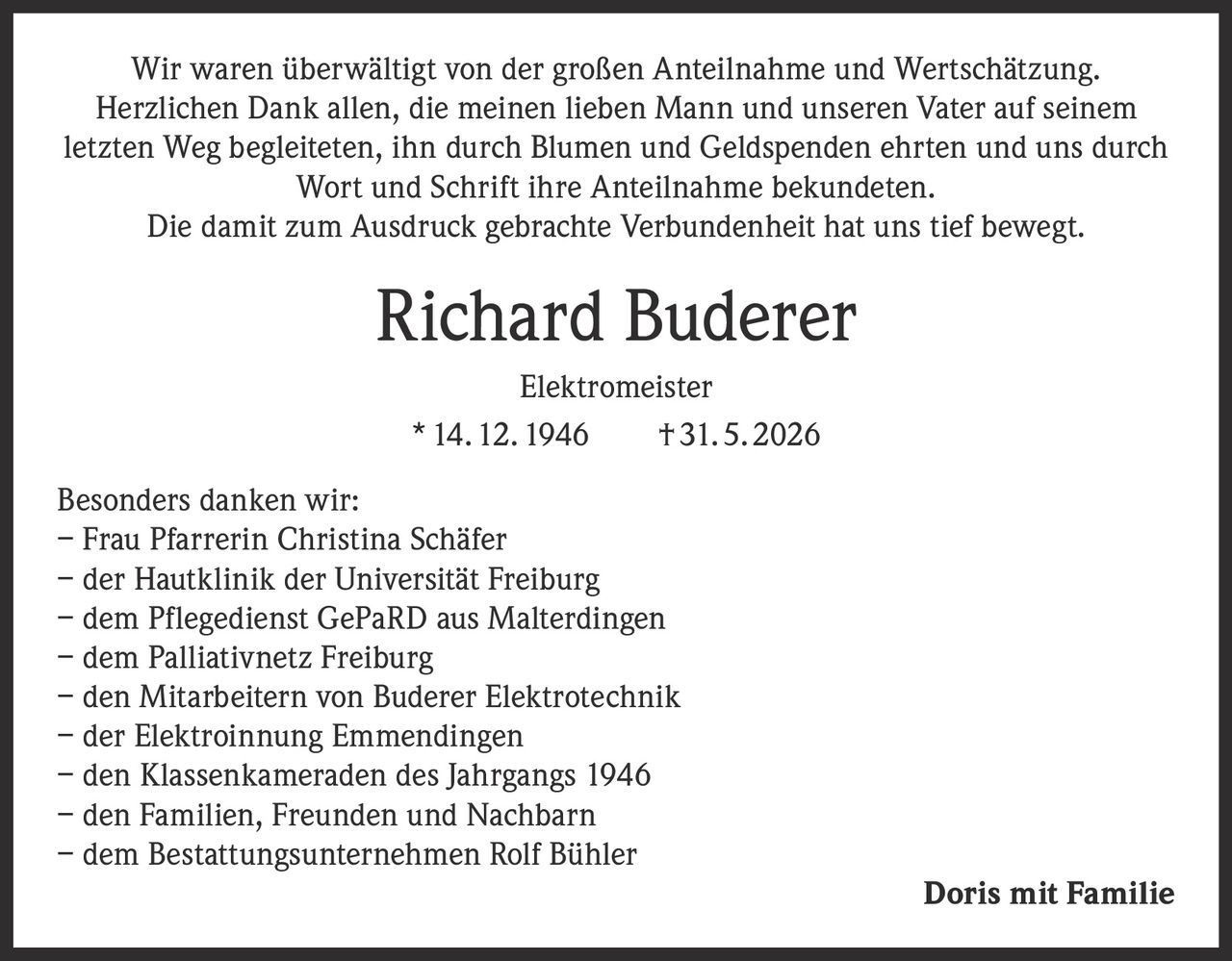 <p>Wir waren überwältigt von der großen Anteilnahme und Wertschätzung. Herzlichen Dank allen, die meinen lieben Mann und unseren Vater auf seinem letzten Weg begleiteten, ihn durch Blumen und Geldspenden ehrten und uns durch Wort und Schrift ihre Anteilnahme bekundeten.</p>

<p>Die damit zum Ausdruck gebrachte Verbundenheit hat uns tief bewegt.</p>

<p><strong>Richard Buderer</strong></p>

<p><strong>Elektromeister</strong></p>

<p>* 14. 12. 1946    † 31. 5. 2026</p>

<p><strong>Besonders danken wir:</strong></p>

<p>– Frau Pfarrerin Christina Schäfer<br>
– der Hautklinik der Universität Freiburg<br>
– dem Pflegedienst GePaRD aus Malterdingen<br>
– dem Palliativnetz Freiburg<br>
– den Mitarbeitern von Buderer Elektrotechnik<br>
– der Elektroinnung Emmendingen<br>
– den Klassenkameraden des Jahrgangs 1946<br>
– den Familien, Freunden und Nachbarn<br>
– dem Bestattungsunternehmen Rolf Bühler</p>

<p><strong>Doris mit Familie</strong></p>