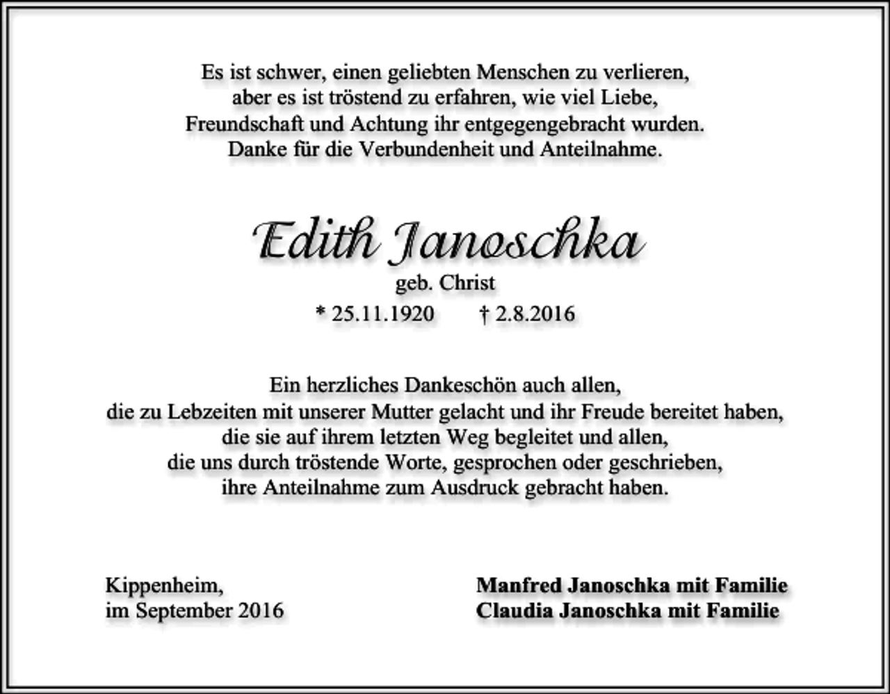 <p>Es ist schwer, einen geliebten Menschen zu verlieren,<br />aber es ist tröstend zu erfahren, wie viel Liebe,<br />Freundschaft und Achtung ihr entgegengebracht wurden.<br />Danke für die Verbundenheit und Anteilnahme.</p><p>Edith Janoschka<br />geb. Christ<br />* 25.11.1920<br />† 2.8.2016<br />Ein herzliches Dankeschön auch allen,<br />die zu Lebzeiten mit unserer Mutter gelacht und ihr Freude bereitet haben,<br />die sie auf ihrem letzten Weg begleitet und allen,<br />die uns durch tröstende Worte, gesprochen oder geschrieben,<br />ihre Anteilnahme zum Ausdruck gebracht haben.</p><p>Kippenheim,<br />im September 2016</p><p>Manfred Janoschka mit Familie<br />Claudia Janoschka mit Familie</p>
