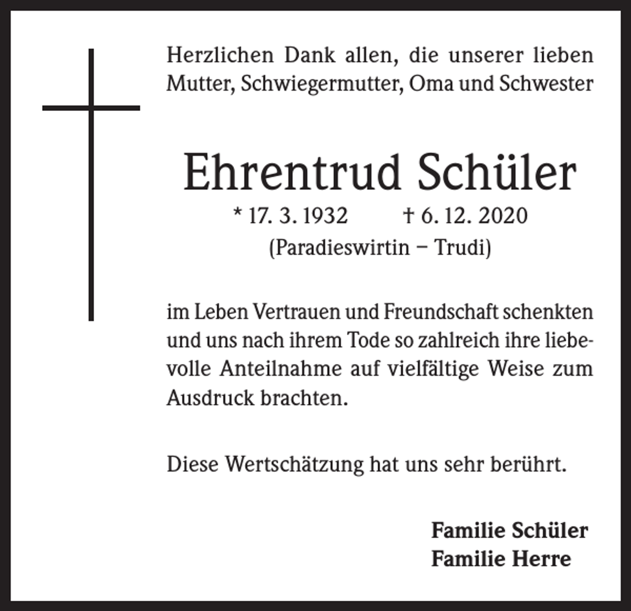 <p>Herzlichen Dank allen, die unserer lieben<br />Mutter, Schwiegermutter, Oma und Schwester</p><p>Ehrentrud Schüler<br />* 17. 3. 1932<br />† 6. 12. 2020<br />(Paradieswirtin – Trudi)</p><p>im Leben Vertrauen und Freundschaft schenkten<br />und uns nach ihrem Tode so zahlreich ihre liebevolle Anteilnahme auf vielfältige Weise zum<br />Ausdruck brachten.<br />Diese Wertschätzung hat uns sehr berührt.<br />Familie Schüler<br />Familie Herre</p>