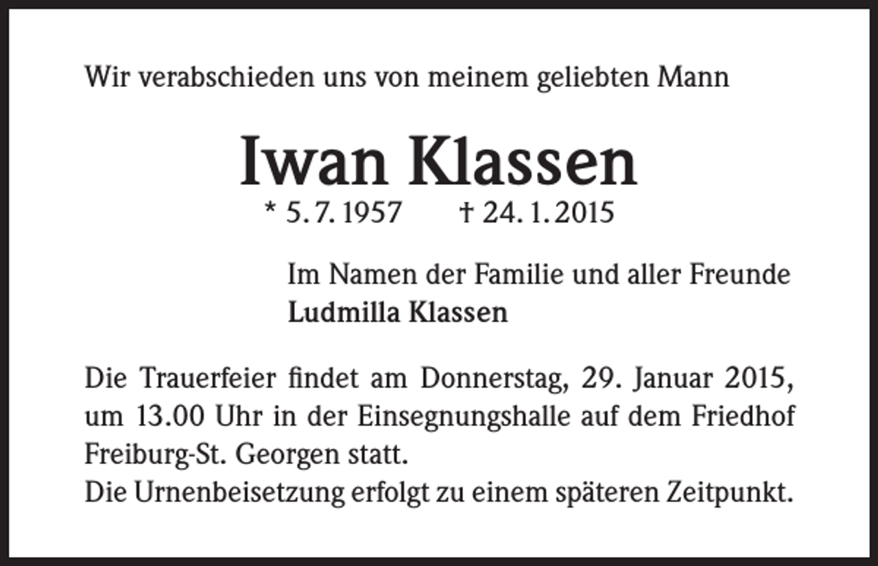 <p>Wir verabschieden uns von meinem geliebten Mann</p><p>Iwan Klassen<br />* 5. 7. 1957</p><p>† 24. 1. 2015</p><p>Im Namen der Familie und aller Freunde<br />Ludmilla Klassen<br />Die Trauerfeier findet am Donnerstag, 29. Januar 2015,<br />um 13.00 Uhr in der Einsegnungshalle auf dem Friedhof<br />Freiburg-St. Georgen statt.<br />Die Urnenbeisetzung erfolgt zu einem späteren Zeitpunkt.</p>