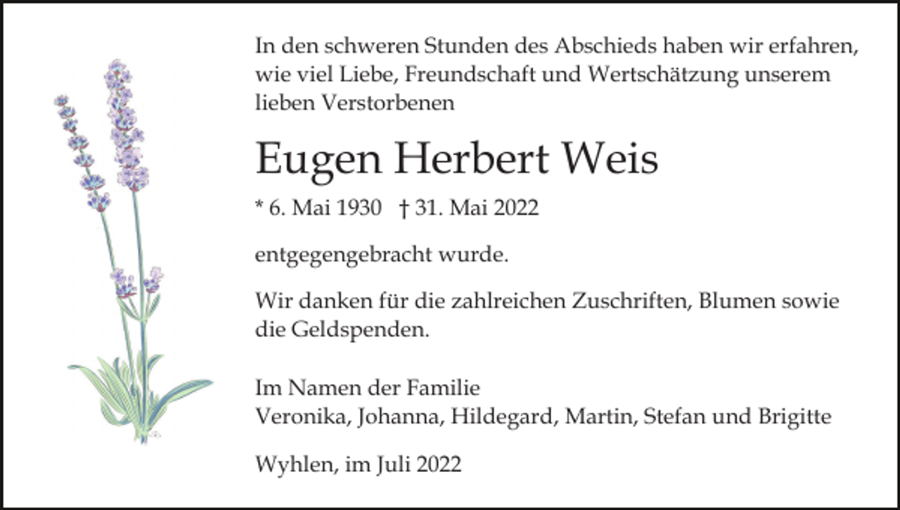 <p>In den schweren Stunden des Abschieds haben wir erfahren,<br />wie viel Liebe, Freundschaft und Wertschätzung unserem<br />lieben Verstorbenen</p><p>Eugen Herbert Weis<br />* 6. Mai 1930 † 31. Mai 2022<br />entgegengebracht wurde.<br />Wir danken für die zahlreichen Zuschriften, Blumen sowie<br />die Geldspenden.<br />Im Namen der Familie<br />Veronika, Johanna, Hildegard, Martin, Stefan und Brigitte<br />Wyhlen, im Juli 2022</p>
