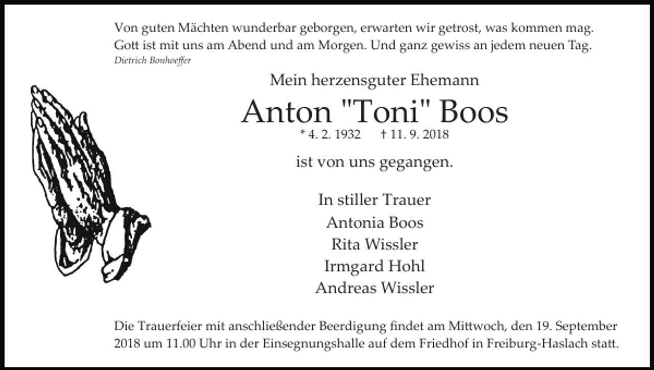 <p>Von guten Mächten wunderbar geborgen, erwarten wir getrost, was kommen mag.<br />Go� ist mit uns am Abend und am Morgen. Und ganz gewiss an jedem neuen Tag.<br />Dietrich Bonhoeﬀer</p><p>Mein herzensguter Ehemann</p><p>Anton "Toni" Boos<br />* 4. 2. 1932</p><p>† 11. 9. 2018</p><p>ist von uns gegangen.<br />In stiller Trauer<br />Antonia Boos<br />Rita Wissler<br />Irmgard Hohl<br />Andreas Wissler<br />Die Trauerfeier mit anschließender Beerdigung ﬁndet am Mi�woch, den 19. September<br />2018 um 11.00 Uhr in der Einsegnungshalle auf dem Friedhof in Freiburg­Haslach sta�.</p>