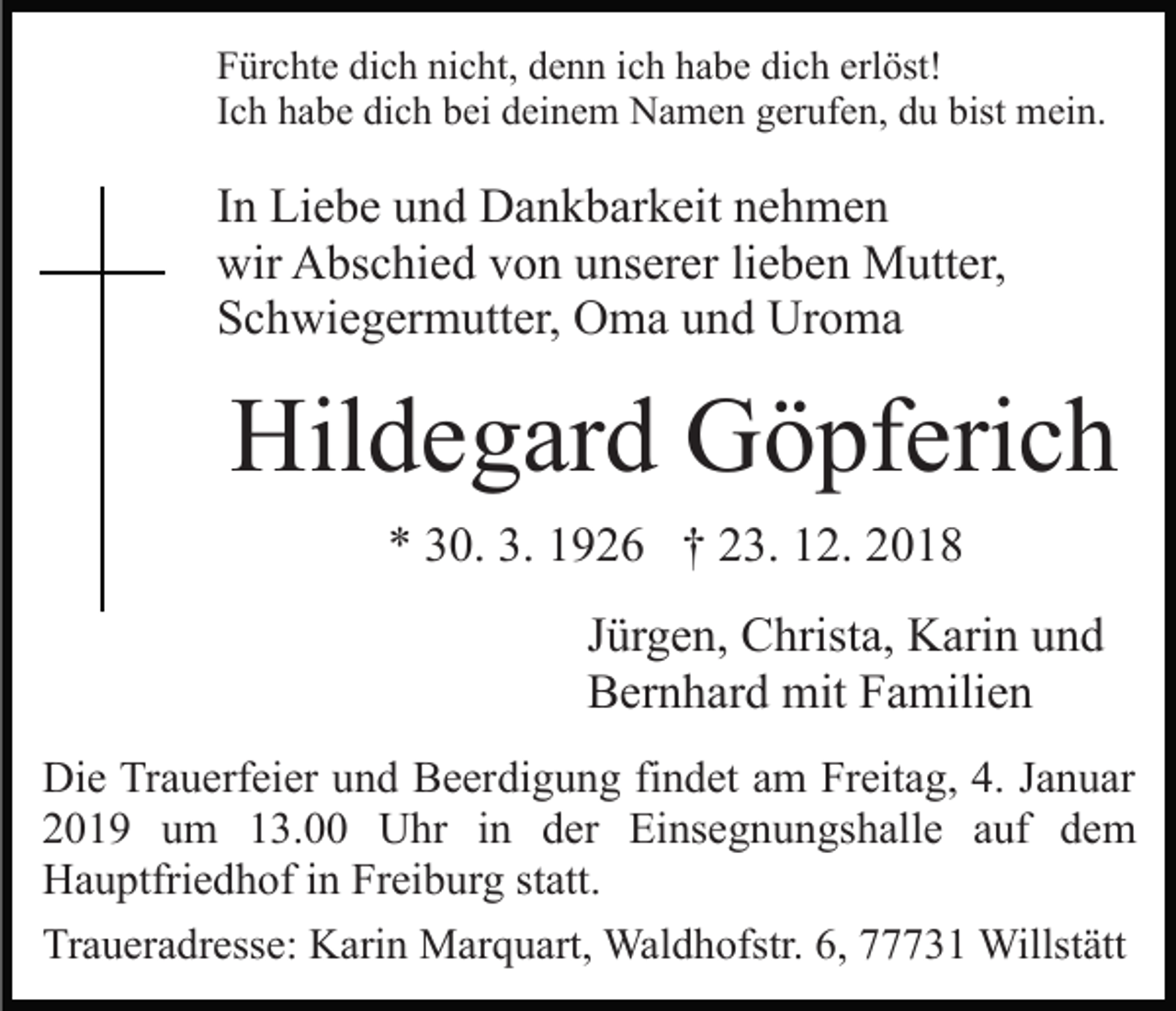 <p>Fürchte dich nicht, denn ich habe dich erlöst!<br />Ich habe dich bei deinem Namen gerufen, du bist mein.</p><p>In Liebe und Dankbarkeit nehmen<br />wir Abschied von unserer lieben Mutter,<br />Schwiegermutter, Oma und Uroma</p><p>Hildegard Göpferich<br />* 30. 3. 1926 † 23. 12. 2018<br />Jürgen, Christa, Karin und<br />Bernhard mit Familien<br />Die Trauerfeier und Beerdigung findet am Freitag, 4. Januar<br />2019 um 13.00 Uhr in der Einsegnungshalle auf dem<br />Hauptfriedhof in Freiburg statt.<br />Traueradresse: Karin Marquart, Waldhofstr. 6, 77731 Willstätt</p>