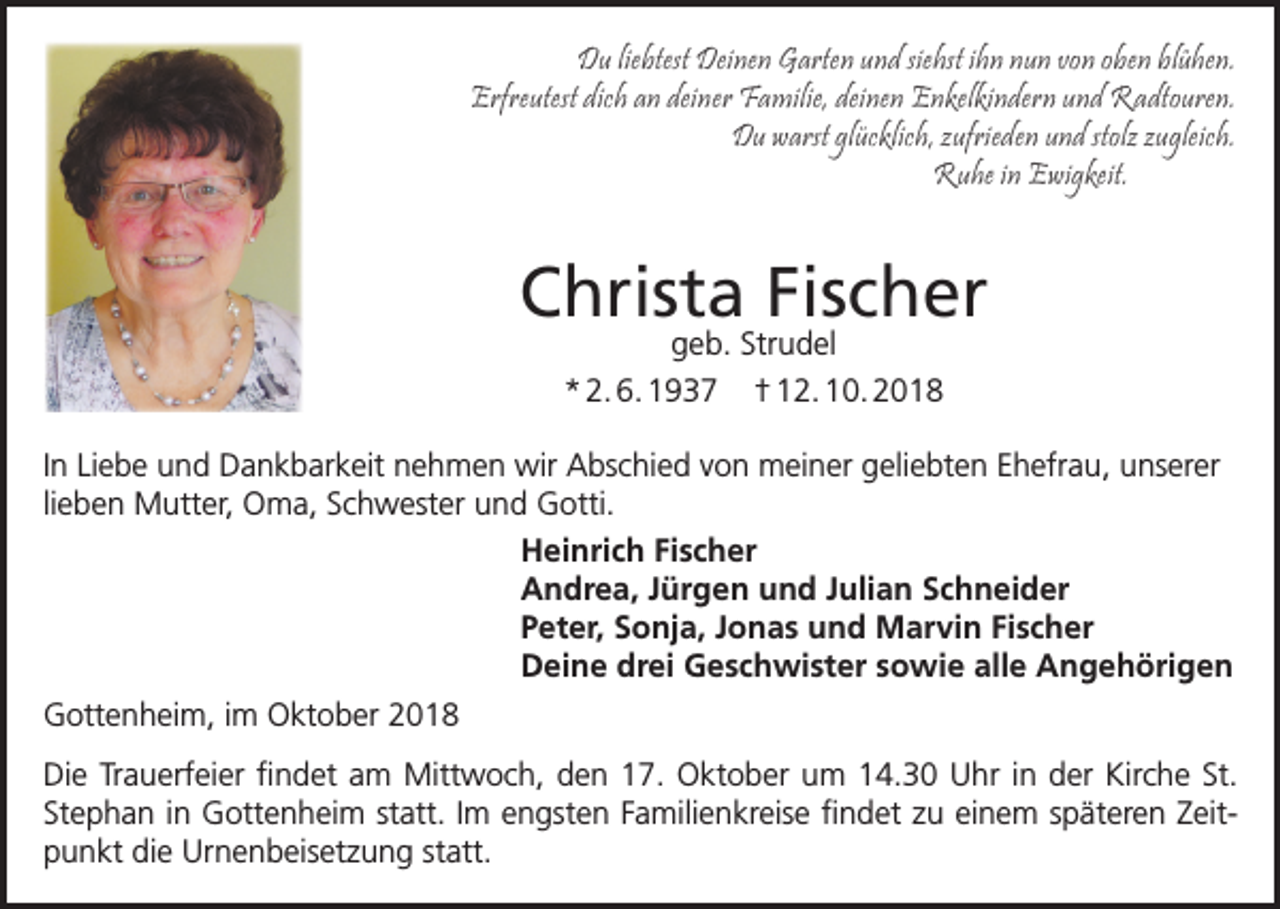 <p>Du liebtest Deinen Garten und siehst ihn nun von oben blühen.<br />Erfreutest dich an deiner Familie, deinen Enkelkindern und Radtouren.<br />Du warst glücklich, ufrieden und stol ugleich.<br />Ruhe in Ewigkeit.</p><p>Christa Fischer</p><p>geb. Strudel<br />Christa<br />Fischer</p><p>geb.<br />Strudel<br />*02.06.1937<br />†12.10.2018<br />* 2. 6. 1937 † 12. 10. 2018<br />In Liebe und Dankbarkeit nehmen wir Abschied von</p><p>meiner geliebten<br />Ehefrau,<br />unserer lieben<br />er, Oma,<br />Schwester<br />und Gotti<br />.<br />In Liebe und Dankbarkeit<br />nehmen<br />wir Abschied<br />vonMutt<br />meiner<br />geliebten<br />Ehefrau,<br />unserer<br />Heinrich<br />Fischerund Gotti.<br />lieben Mutter, Oma,<br />Schwester<br />Andrea, Jürgen und Julian Schneider<br />Heinrich Fischer<br />Peter, Sonja, Jonas und Marvin Fischer<br />Andrea, Jürgen und Julian Schneider<br />Deine drei Geschwister sowie alle Angehörigen<br />Peter, Sonja, Jonas und Marvin Fischer<br />Gottenheim, im Oktober<br />2018drei Geschwister sowie alle Angehörigen<br />Deine<br />Die<br />Trauerfeier<br />ﬁ<br />ndet<br />am<br />Mitt<br />woch,<br />den<br />17.<br />Oktober<br />um 14:30 Uhr in der Kirche St. Stephan in Gottenheim statt.<br />Gottenheim, im Oktober 2018<br />Im engsten Familienkreise ﬁndet zu einem späteren Zeitpunkt die Urnenbeisetzung statt.</p><p>Die Trauerfeier ﬁndet am Mittwoch, den 17. Oktober um 14.30 Uhr in der Kirche St.<br />Stephan in Gottenheim statt. Im engsten Familienkreise ﬁndet zu einem späteren Zeitpunkt die Urnenbeisetzung statt.</p>
