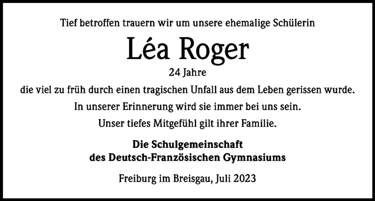 <p>Tief betroffen trauern wir um unsere ehemalige Schülerin</p><p>Léa Roger</p><p>24 Jahre<br />die viel zu früh durch einen tragischen Unfall aus dem Leben gerissen wurde.<br />In unserer Erinnerung wird sie immer bei uns sein.<br />Unser tiefes Mitgefühl gilt ihrer Familie.<br />Die Schulgemeinschaft<br />des Deutsch-Französischen Gymnasiums<br />Freiburg im Breisgau, Juli 2023</p>