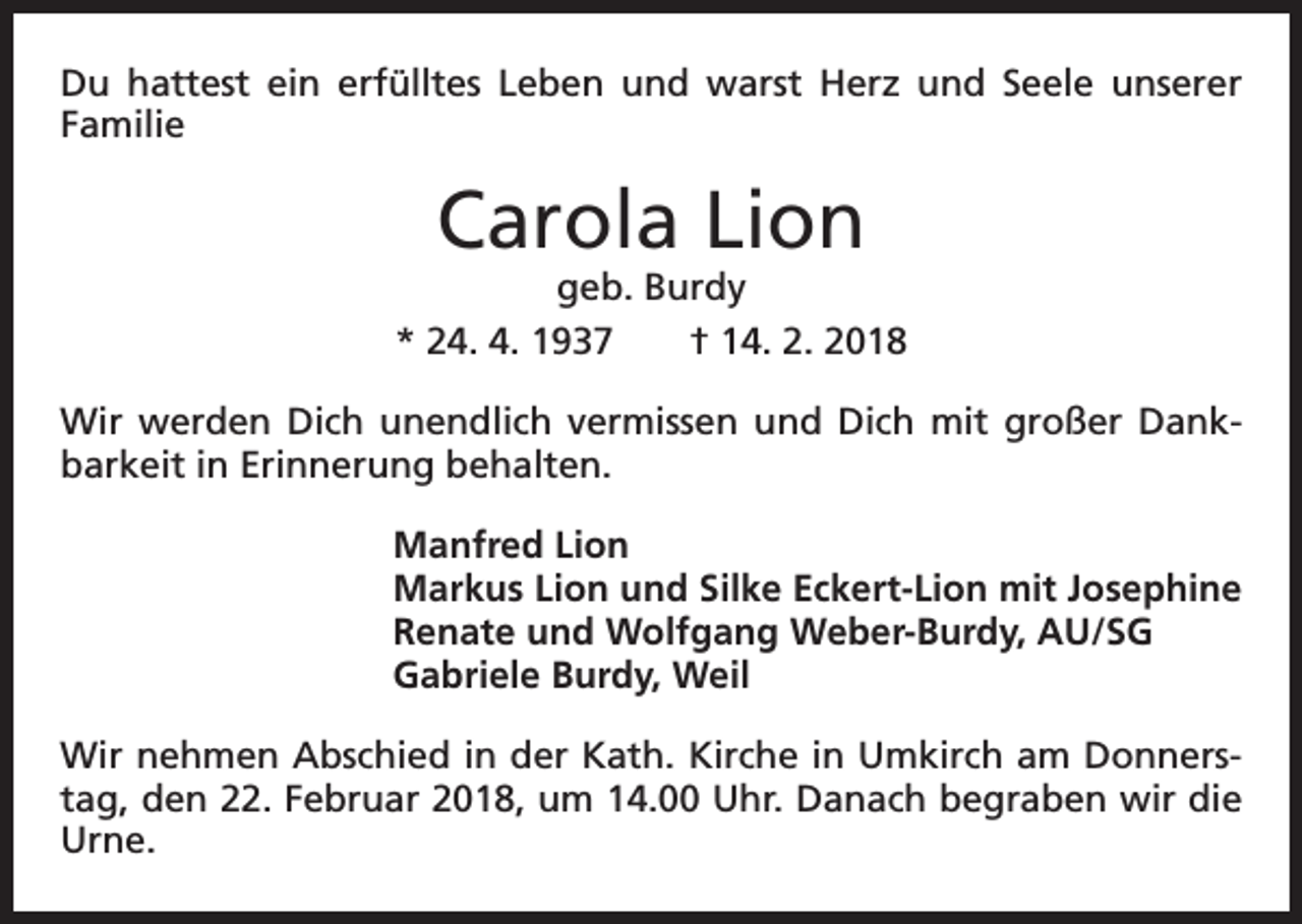 <p>Du hattest ein erfülltes Leben und warst Herz und Seele unserer<br />­Familie</p><p>Carola Lion</p><p>geb. Burdy<br />* 24. 4. 1937 † 14. 2. 2018<br />Wir werden Dich unendlich vermissen und Dich mit großer Dank­<br />barkeit in Erinnerung behalten.<br />Manfred Lion<br />Markus Lion und Silke Eckert-Lion mit Josephine<br />Renate und Wolfgang Weber-Burdy, AU/SG<br />Gabriele Burdy, Weil<br />Wir nehmen Abschied in der Kath. Kirche in Umkirch am Donners­<br />tag, den 22. Februar 2018, um 14.00 Uhr. Danach begraben wir die<br />Urne.</p>