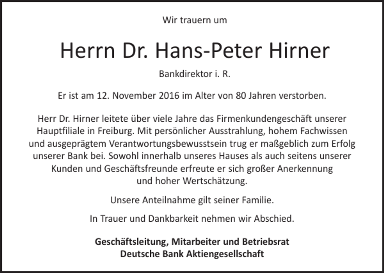 <p>Wir trauern um</p><p>Herrn Dr. Hans-Peter Hirner<br />Bankdirektor i. R.<br />Er ist am 12. November 2016 im Alter von 80 Jahren verstorben.<br />Herr Dr. Hirner leitete über viele Jahre das Firmenkundengeschäft unserer<br />­ auptfiliale in Freiburg. Mit persönlicher Ausstrahlung, hohem Fachwissen<br />H<br />und ausgeprägtem Verantwortungsbewusstsein trug er maßgeblich zum Erfolg<br />unserer Bank bei. Sowohl innerhalb unseres Hauses als auch seitens unserer<br />Kunden und Geschäftsfreunde erfreute er sich großer Anerkennung<br />und hoher Wertschätzung.<br />Unsere Anteilnahme gilt seiner Familie.<br />In Trauer und Dankbarkeit nehmen wir Abschied.<br />Geschäftsleitung, Mitarbeiter und Betriebsrat<br />Deutsche Bank Aktiengesellschaft</p>