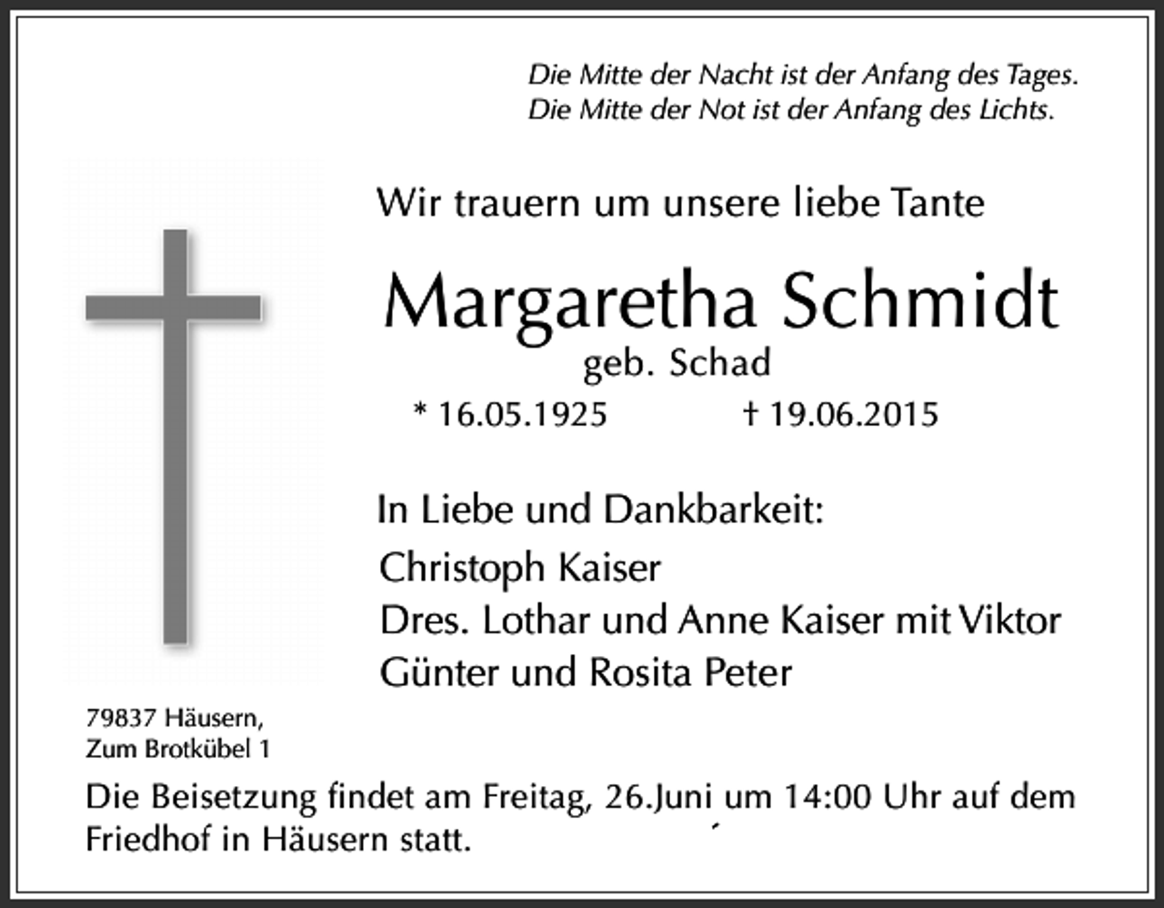 <p>Die Mitte der Nacht ist der Anfang des Tages.<br />Die Mitte der Not ist der Anfang des Lichts.</p><p>Wir trauern um unsere liebe Tante</p><p>Margaretha Schmidt<br />geb. Schad</p><p>* 16.05.1925</p><p>† 19.06.2015</p><p>In Liebe und Dankbarkeit:<br />Christoph Kaiser<br />Dres. Lothar und Anne Kaiser mit Viktor<br />Günter und Rosita Peter<br />79837 Häusern,<br />Zum Brotkübel 1</p><p>Die Beisetzung findet am Freitag, 26.Juni um 14:00 Uhr auf dem<br />Friedhof in Häusern statt.</p>