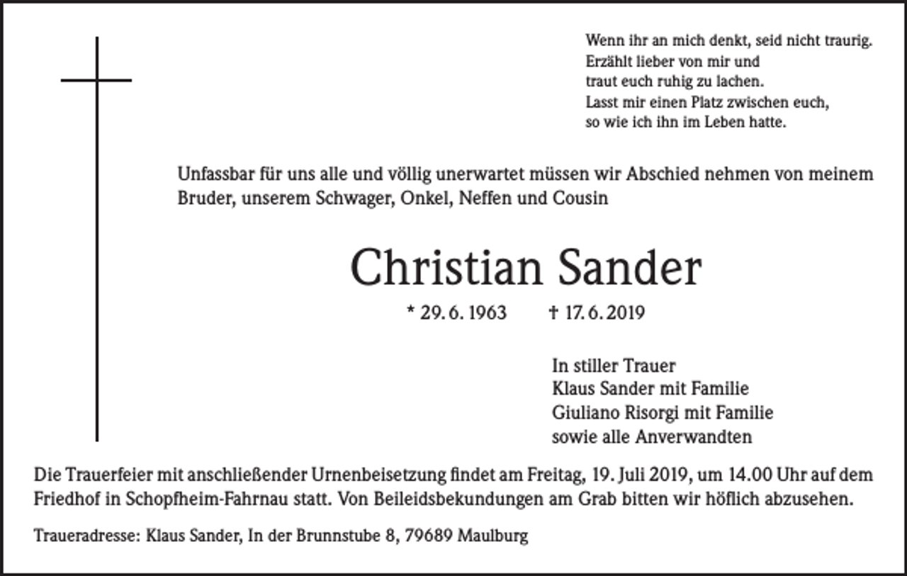 <p>Wenn ihr an mich denkt, seid nicht traurig.<br />Erzählt lieber von mir und<br />traut euch ruhig zu lachen.<br />Lasst mir einen Platz zwischen euch,<br />so wie ich ihn im Leben hatte.</p><p>Unfassbar für uns alle und völlig unerwartet müssen wir Abschied nehmen von meinem<br />Bruder, unserem Schwager, Onkel, Neffen und Cousin</p><p>Christian Sander<br />* 29. 6. 1963 † 17. 6. 2019<br />In stiller Trauer<br />Klaus Sander mit Familie<br />Giuliano Risorgi mit Familie<br />sowie alle Anverwandten<br />Die Trauerfeier mit anschließender Urnenbeisetzung findet am Freitag, 19. Juli 2019, um 14.00 Uhr auf dem<br />Friedhof in Schopfheim-Fahrnau statt. Von Beileidsbekundungen am Grab bitten wir höflich abzusehen.<br />Traueradresse: Klaus Sander, In der Brunnstube 8, 79689 Maulburg</p>