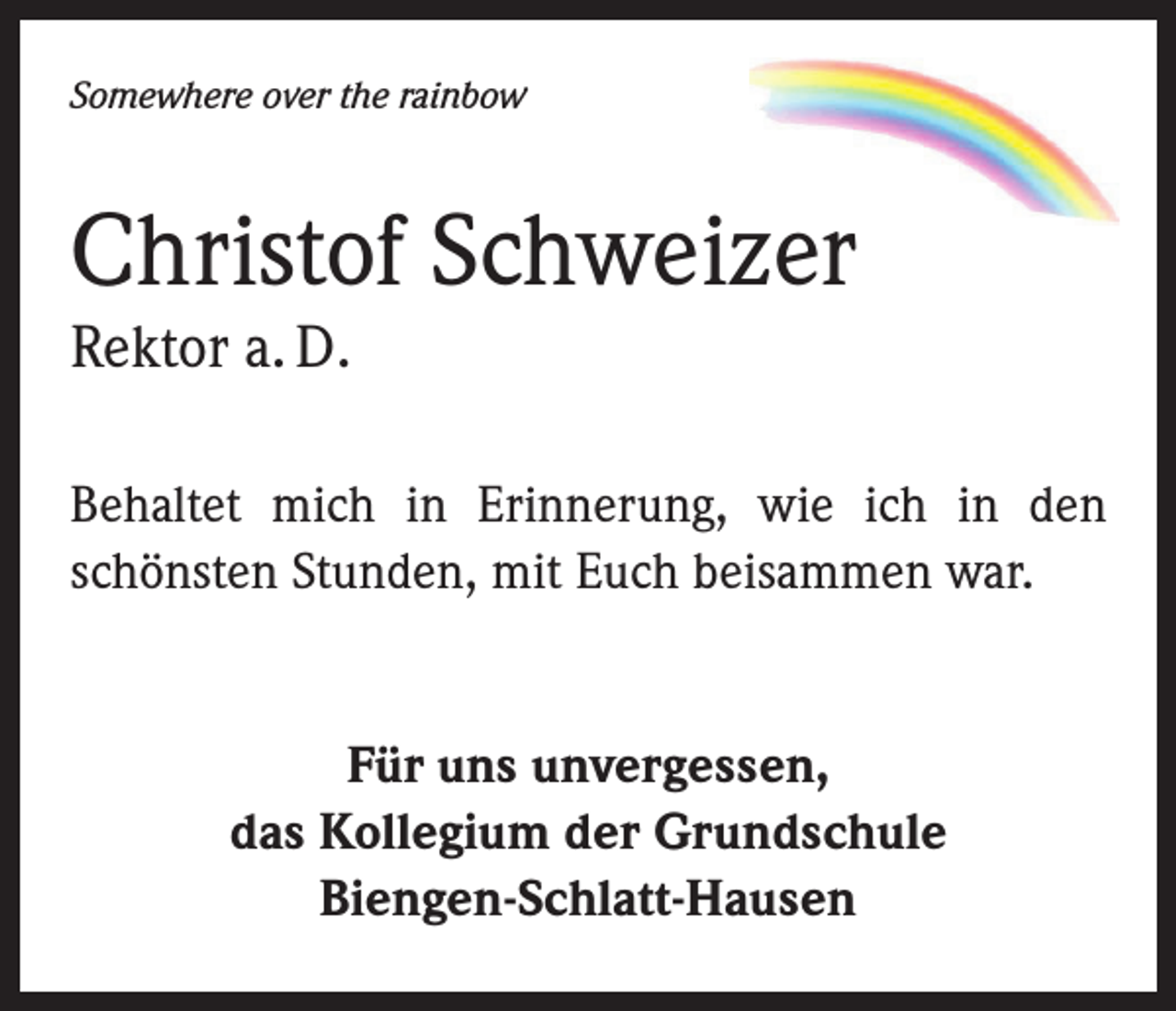 <p>Somewhere over the rainbow</p><p>Christof Schweizer<br />Rektor a. D.</p><p>Behaltet mich in Erinnerung, wie ich in den<br />schönsten Stunden, mit Euch beisammen war.<br />Für uns unvergessen,<br />das Kollegium der Grundschule<br />Biengen-Schlatt-Hausen</p>