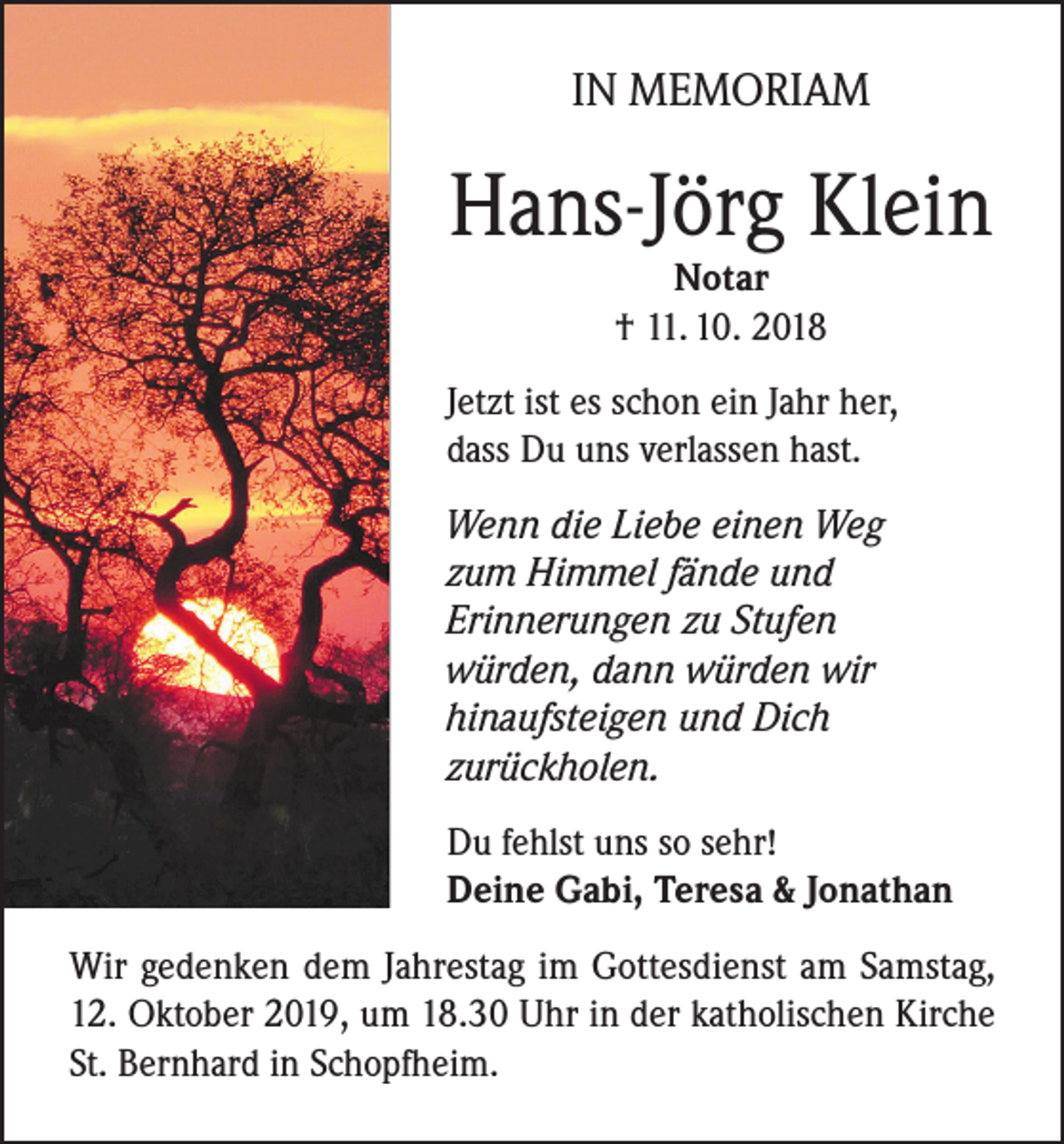 <p>IN MEMORIAM</p><p>Hans-Jörg Klein<br />Notar<br />† 11. 10. 2018</p><p>Jetzt ist es schon ein Jahr her,<br />dass Du uns verlassen hast.<br />Wenn die Liebe einen Weg<br />zum Himmel fände und<br />Erinnerungen zu Stufen<br />würden, dann würden wir<br />hinaufsteigen und Dich<br />zurückholen.<br />Du fehlst uns so sehr!<br />Deine Gabi, Teresa &amp; Jonathan<br />Wir gedenken dem Jahrestag im Gottesdienst am Samstag,<br />12. Oktober 2019, um 18.30 Uhr in der katholischen Kirche<br />St. Bernhard in Schopfheim.</p>
