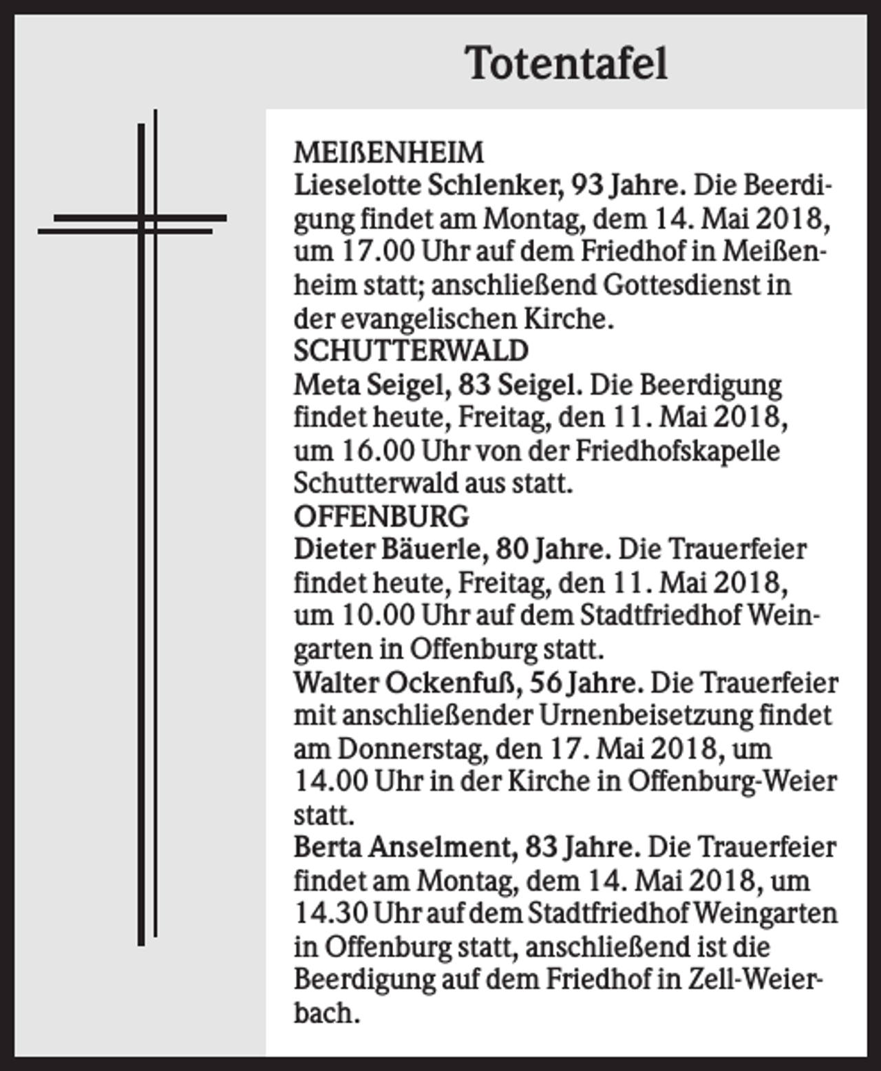 <p>Totentafel<br />MEIßENHEIM<br />Lieselotte Schlenker, 93 Jahre. Die Beerdigung findet am Montag, dem 14. Mai 2018,<br />um 17.00 Uhr auf dem Friedhof in Meißenheim statt; anschließend Gottesdienst in<br />der evangelischen Kirche.<br />SCHUTTERWALD<br />Meta Seigel, 83 Seigel. Die Beerdigung<br />findet heute, Freitag, den 11. Mai 2018,<br />um 16.00 Uhr von der Friedhofskapelle<br />Schutterwald aus statt.<br />OFFENBURG<br />Dieter Bäuerle, 80 Jahre. Die Trauerfeier<br />findet heute, Freitag, den 11. Mai 2018,<br />um 10.00 Uhr auf dem Stadtfriedhof Weingarten in Offenburg statt.<br />Walter Ockenfuß, 56 Jahre. Die Trauerfeier<br />mit anschließender Urnenbeisetzung findet<br />am Donnerstag, den 17. Mai 2018, um<br />14.00 Uhr in der Kirche in Offenburg-Weier<br />statt.<br />Berta Anselment, 83 Jahre. Die Trauerfeier<br />findet am Montag, dem 14. Mai 2018, um<br />14.30 Uhr auf dem Stadtfriedhof Weingarten<br />in Offenburg statt, anschließend ist die<br />Beerdigung auf dem Friedhof in Zell-Weierbach.</p>